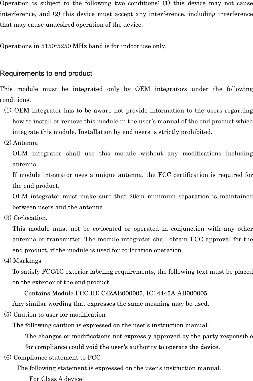 Operation  is  subject  to  the  following  two  conditions:  (1)  this  device  may  not  cause interference,  and  (2)  this  device  must  accept  any  interference,  including  interference that may cause undesired operation of the device.  Operations in 5150-5250 MHz band is for indoor use only.  Requirements to end product   This  module  must  be  integrated  only  by  OEM  integrators  under  the  following conditions. (1) OEM integrator  has to  be  aware  not  provide information  to  the  users  regarding how to install or remove this module in the user’s manual of the end product which integrate this module. Installation by end users is strictly prohibited. (2) Antenna   OEM  integrator  shall  use  this  module  without  any  modifications  including antenna.   If module integrator uses a unique antenna, the FCC certification is required for the end product.   OEM  integrator  must  make  sure  that  20cm  minimum  separation  is  maintained between users and the antenna. (3) Co-location.   This  module  must  not  be  co-located  or  operated  in  conjunction  with  any  other antenna or transmitter. The module integrator shall obtain FCC approval for the end product, if the module is used for co-location operation.   (4) Markings   To satisfy FCC/IC exterior labeling requirements, the following text must be placed on the exterior of the end product.    Contains Module FCC ID: C4ZAB000005, IC: 4445A-AB000005 Any similar wording that expresses the same meaning may be used.   (5) Caution to user for modification The following caution is expressed on the user’s instruction manual.   The changes or modifications not expressly approved by the party responsible for compliance could void the user’s authority to operate the device.   (6) Compliance statement to FCC The following statement is expressed on the user’s instruction manual.   For Class A device; 