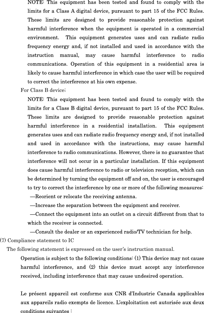 NOTE:  This  equipment  has  been  tested  and  found  to  comply  with  the limits for a Class A digital device, pursuant to part 15 of the FCC Rules. These  limits  are  designed  to  provide  reasonable  protection  against harmful  interference  when  the  equipment  is  operated  in  a  commercial environment.    This  equipment  generates  uses  and  can  radiate  radio frequency  energy  and,  if  not  installed  and  used  in  accordance  with  the instruction  manual,  may  cause  harmful  interference  to  radio communications.  Operation  of  this  equipment  in  a  residential  area  is likely to cause harmful interference in which case the user will be required to correct the interference at his own expense. For Class B device; NOTE:  This  equipment  has  been  tested  and  found  to  comply  with  the limits for a Class B digital device, pursuant to part 15 of the FCC Rules. These  limits  are  designed  to  provide  reasonable  protection  against harmful  interference  in  a  residential  installation.    This  equipment generates uses and can radiate radio frequency energy and, if not installed and  used  in  accordance  with  the  instructions,  may  cause  harmful interference to radio communications. However, there is no guarantee that interference will not occur  in a particular installation. If this equipment does cause harmful interference to radio or television reception, which can be determined by turning the equipment off and on, the user is encouraged to try to correct the interference by one or more of the following measures:   —Reorient or relocate the receiving antenna.   —Increase the separation between the equipment and receiver.   —Connect the equipment into an outlet on a circuit different from that to which the receiver is connected.   —Consult the dealer or an experienced radio/TV technician for help.   (7) Compliance statement to IC The following statement is expressed on the user’s instruction manual.   Operation is subject to the following conditions: (1) This device may not cause harmful  interference,  and  (2)  this  device  must  accept  any  interference received, including interference that may cause undesired operation.  Le  présent  appareil  est  conforme  aux  CNR  d’Industrie  Canada  applicables aux appareils radio exempts de licence. L’exploitation est autorisée aux deux conditions suivantes : 