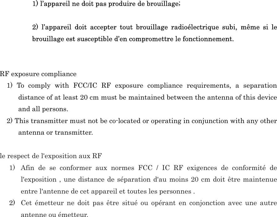  1) l’appareil ne doit pas produire de brouillage;  2)  l’appareil  doit  accepter  tout  brouillage  radioélectrique  subi,  même  si  le brouillage est susceptible d’en compromettre le fonctionnement.   RF exposure compliance 1)  To  comply  with  FCC/IC  RF  exposure  compliance  requirements,  a  separation distance of at least 20 cm must be maintained between the antenna of this device and all persons. 2) This transmitter must not be co-located or operating in conjunction with any other antenna or transmitter.  le respect de l&apos;exposition aux RF 1) Afin  de  se  conformer  aux  normes  FCC  /  IC  RF  exigences  de  conformité  de l&apos;exposition , une distance de séparation d&apos;au moins 20 cm doit être maintenue entre l&apos;antenne de cet appareil et toutes les personnes .   2) Cet  émetteur  ne  doit  pas  être  situé  ou  opérant  en  conjonction  avec  une  autre antenne ou émetteur. 