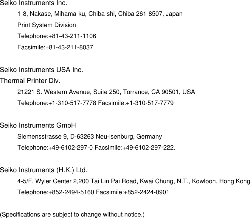  Seiko Instruments Inc. 1-8, Nakase, Mihama-ku, Chiba-shi, Chiba 261-8507, Japan Print System Division Telephone:+81-43-211-1106 Facsimile:+81-43-211-8037  Seiko Instruments USA Inc. Thermal Printer Div. 21221 S. Western Avenue, Suite 250, Torrance, CA 90501, USA Telephone:+1-310-517-7778 Facsimile:+1-310-517-7779  Seiko Instruments GmbH Siemensstrasse 9, D-63263 Neu-lsenburg, Germany Telephone:+49-6102-297-0 Facsimile:+49-6102-297-222.  Seiko Instruments (H.K.) Ltd. 4-5/F, Wyler Center 2,200 Tai Lin Pai Road, Kwai Chung, N.T., Kowloon, Hong Kong Telephone:+852-2494-5160 Facsimile:+852-2424-0901  (Specifications are subject to change without notice.) 