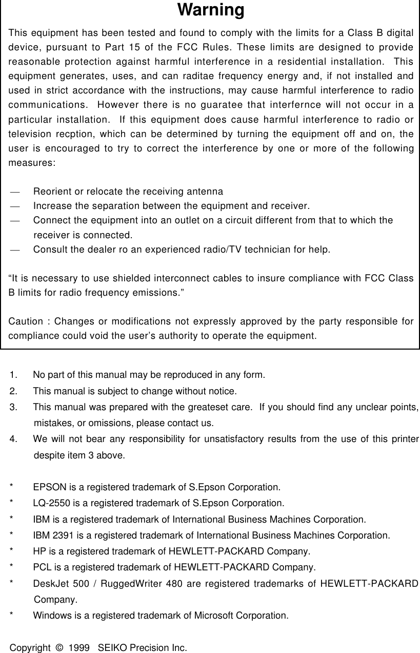 1.  No part of this manual may be reproduced in any form.2.  This manual is subject to change without notice.3.  This manual was prepared with the greateset care.  If you should find any unclear points,mistakes, or omissions, please contact us.4.  We will not bear any responsibility for unsatisfactory results from the use of this printerdespite item 3 above.* EPSON is a registered trademark of S.Epson Corporation.* LQ-2550 is a registered trademark of S.Epson Corporation.* IBM is a registered trademark of International Business Machines Corporation.* IBM 2391 is a registered trademark of International Business Machines Corporation.* HP is a registered trademark of HEWLETT-PACKARD Company.* PCL is a registered trademark of HEWLETT-PACKARD Company.* DeskJet 500 / RuggedWriter 480 are registered trademarks of HEWLETT-PACKARDCompany.* Windows is a registered trademark of Microsoft Corporation.Copyright  © 1999   SEIKO Precision Inc.WarningThis equipment has been tested and found to comply with the limits for a Class B digitaldevice, pursuant to Part 15 of the FCC Rules. These limits are designed to providereasonable protection against harmful interference in a residential installation.  Thisequipment generates, uses, and can raditae frequency energy and, if not installed andused in strict accordance with the instructions, may cause harmful interference to radiocommunications.  However there is no guaratee that interfernce will not occur in aparticular installation.  If this equipment does cause harmful interference to radio ortelevision recption, which can be determined by turning the equipment off and on, theuser is encouraged to try to correct the interference by one or more of the followingmeasures:—     Reorient or relocate the receiving antenna—     Increase the separation between the equipment and receiver.—     Connect the equipment into an outlet on a circuit different from that to which thereceiver is connected.—     Consult the dealer ro an experienced radio/TV technician for help.“It is necessary to use shielded interconnect cables to insure compliance with FCC ClassB limits for radio frequency emissions.”Caution : Changes or modifications not expressly approved by the party responsible forcompliance could void the user’s authority to operate the equipment.