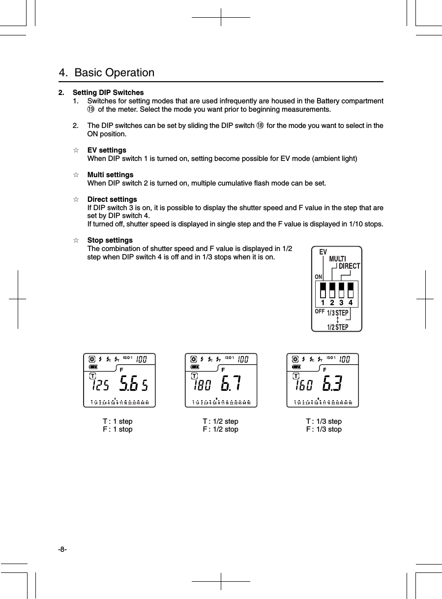 -8-4.  Basic Operation2. Setting DIP Switches1. Switches for setting modes that are used infrequently are housed in the Battery compartment!9 of the meter. Select the mode you want prior to beginning measurements.2. The DIP switches can be set by sliding the DIP switch !8 for the mode you want to select in theON position.☆EV settingsWhen DIP switch 1 is turned on, setting become possible for EV mode (ambient light)☆Multi settingsWhen DIP switch 2 is turned on, multiple cumulative flash mode can be set.☆Direct settingsIf DIP switch 3 is on, it is possible to display the shutter speed and F value in the step that areset by DIP switch 4.If turned off, shutter speed is displayed in single step and the F value is displayed in 1/10 stops.☆Stop settingsThe combination of shutter speed and F value is displayed in 1/2step when DIP switch 4 is off and in 1/3 stops when it is on.1 2 3 4T : 1 stepF : 1 stop T : 1/3 stepF : 1/3 stopT : 1/2 stepF : 1/2 stop