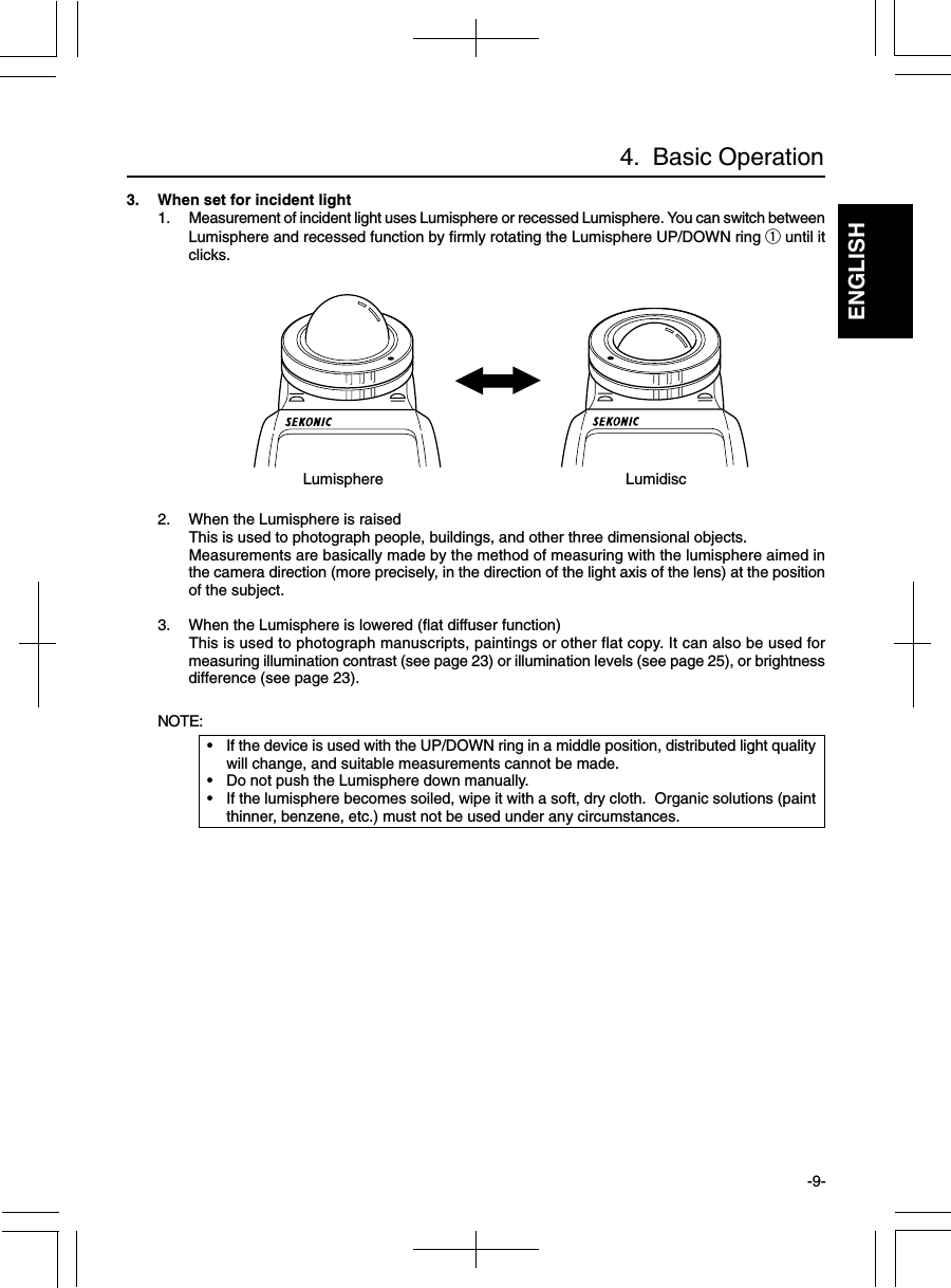 ENGLISH-9-3. When set for incident light1. Measurement of incident light uses Lumisphere or recessed Lumisphere. You can switch betweenLumisphere and recessed function by firmly rotating the Lumisphere UP/DOWN ring q until itclicks.2. When the Lumisphere is raisedThis is used to photograph people, buildings, and other three dimensional objects.Measurements are basically made by the method of measuring with the lumisphere aimed inthe camera direction (more precisely, in the direction of the light axis of the lens) at the positionof the subject.3. When the Lumisphere is lowered (flat diffuser function)This is used to photograph manuscripts, paintings or other flat copy. It can also be used formeasuring illumination contrast (see page 23) or illumination levels (see page 25), or brightnessdifference (see page 23).NOTE:•If the device is used with the UP/DOWN ring in a middle position, distributed light qualitywill change, and suitable measurements cannot be made.•Do not push the Lumisphere down manually.•If the lumisphere becomes soiled, wipe it with a soft, dry cloth.  Organic solutions (paintthinner, benzene, etc.) must not be used under any circumstances.4.  Basic OperationLumisphere Lumidisc