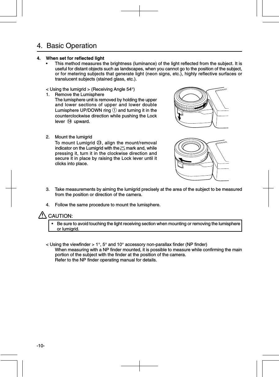 -10-4.  Basic Operation4. When set for reflected light•This method measures the brightness (luminance) of the light reflected from the subject. It isuseful for distant objects such as landscapes, when you cannot go to the position of the subject,or for metering subjects that generate light (neon signs, etc.), highly reflective surfaces ortranslucent subjects (stained glass, etc.).&lt; Using the lumigrid &gt; (Receiving Angle 54°)1. Remove the LumisphereThe lumisphere unit is removed by holding the upperand lower sections of upper and lower doubleLumisphere UP/DOWN ring q and turning it in thecounterclockwise direction while pushing the Locklever !4 upward.2. Mount the lumigridTo mount Lumigrid @3, align the mount/removalindicator on the Lumigrid with the      mark and, whilepressing it, turn it in the clockwise direction andsecure it in place by raising the Lock lever until itclicks into place.3. Take measurements by aiming the lumigrid precisely at the area of the subject to be measuredfrom the position or direction of the camera.4. Follow the same procedure to mount the lumisphere.CAUTION:•Be sure to avoid touching the light receiving section when mounting or removing the lumisphereor lumigrid.&lt; Using the viewfinder &gt; 1°, 5° and 10° accessory non-parallax finder (NP finder)When measuring with a NP finder mounted, it is possible to measure while confirming the mainportion of the subject with the finder at the position of the camera.Refer to the NP finder operating manual for details.