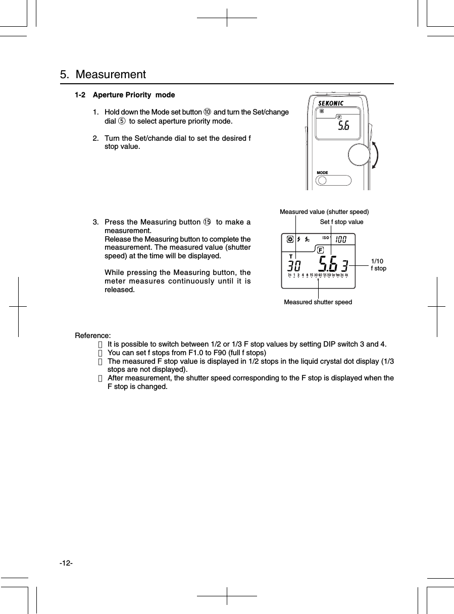 -12-1-2 Aperture Priority  mode1. Hold down the Mode set button !0 and turn the Set/changedial t to select aperture priority mode.2. Turn the Set/chande dial to set the desired fstop value.3. Press the Measuring button !5 to make ameasurement.Release the Measuring button to complete themeasurement. The measured value (shutterspeed) at the time will be displayed.While pressing the Measuring button, themeter measures continuously until it isreleased.Reference:・It is possible to switch between 1/2 or 1/3 F stop values by setting DIP switch 3 and 4.・You can set f stops from F1.0 to F90 (full f stops)・The measured F stop value is displayed in 1/2 stops in the liquid crystal dot display (1/3stops are not displayed).・After measurement, the shutter speed corresponding to the F stop is displayed when theF stop is changed.5.  Measurement1/10f stopSet f stop valueMeasured shutter speedMODEMeasured value (shutter speed)