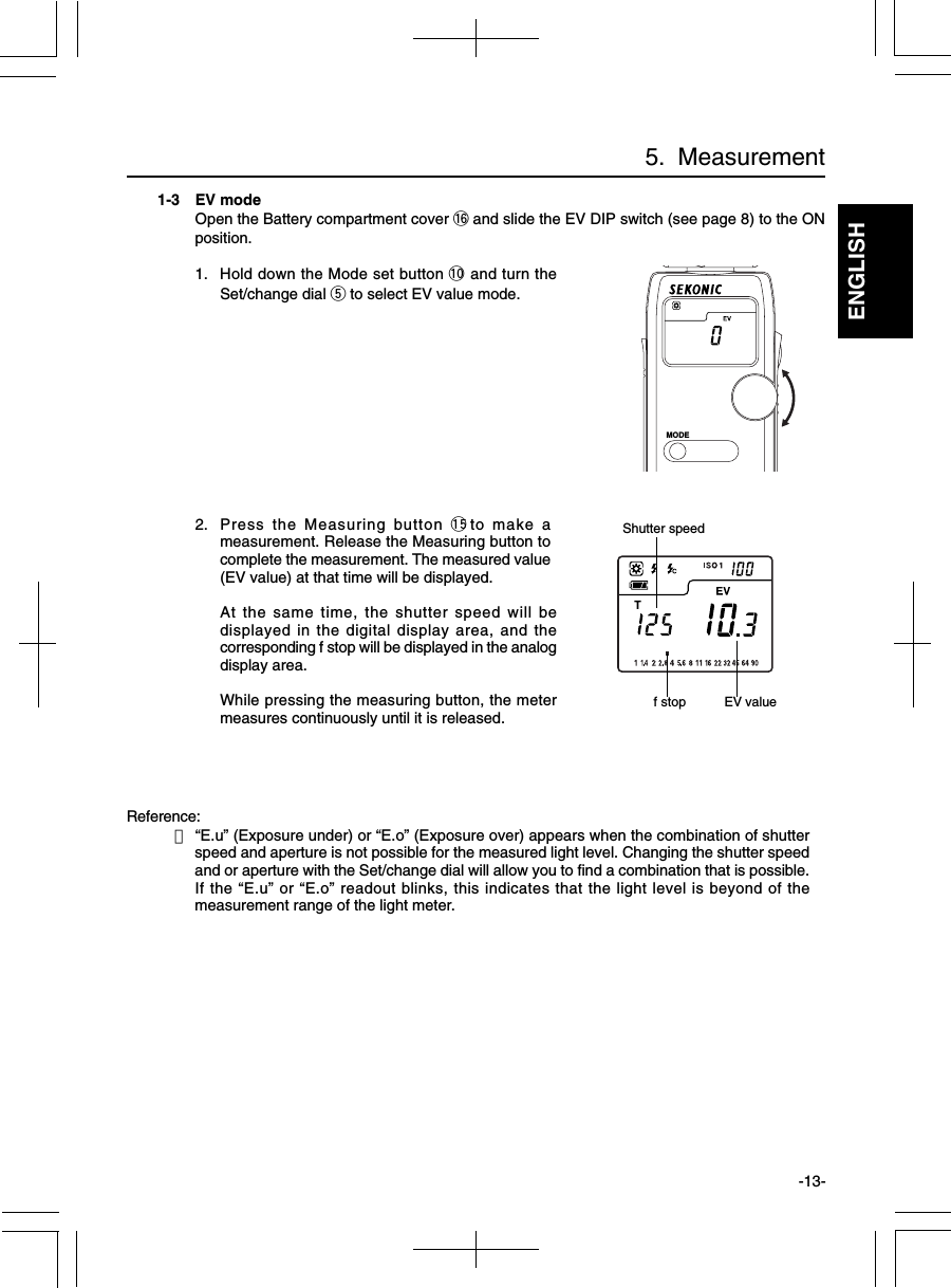 ENGLISH-13-1-3 EV modeOpen the Battery compartment cover !6 and slide the EV DIP switch (see page 8) to the ONposition.1. Hold down the Mode set button !0 and turn theSet/change dial t to select EV value mode.2. Press the Measuring button !5to make ameasurement. Release the Measuring button tocomplete the measurement. The measured value(EV value) at that time will be displayed.At the same time, the shutter speed will bedisplayed in the digital display area, and thecorresponding f stop will be displayed in the analogdisplay area.While pressing the measuring button, the metermeasures continuously until it is released.Reference:・“E.u” (Exposure under) or “E.o” (Exposure over) appears when the combination of shutterspeed and aperture is not possible for the measured light level. Changing the shutter speedand or aperture with the Set/change dial will allow you to find a combination that is possible.If the “E.u” or “E.o” readout blinks, this indicates that the light level is beyond of themeasurement range of the light meter. f stopShutter speedEV value5.  MeasurementMODE