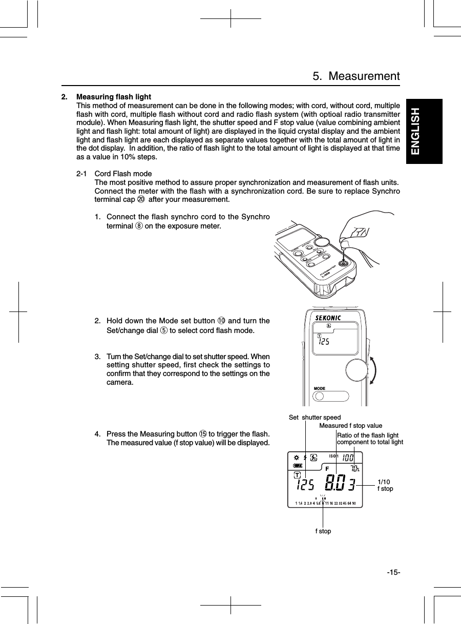 ENGLISH-15-2. Measuring flash lightThis method of measurement can be done in the following modes; with cord, without cord, multipleflash with cord, multiple flash without cord and radio flash system (with optioal radio transmittermodule). When Measuring flash light, the shutter speed and F stop value (value combining ambientlight and flash light: total amount of light) are displayed in the liquid crystal display and the ambientlight and flash light are each displayed as separate values together with the total amount of light inthe dot display.  In addition, the ratio of flash light to the total amount of light is displayed at that timeas a value in 10% steps.2-1 Cord Flash modeThe most positive method to assure proper synchronization and measurement of flash units.Connect the meter with the flash with a synchronization cord. Be sure to replace Synchroterminal cap @0 after your measurement.1. Connect the flash synchro cord to the Synchroterminal i on the exposure meter.2. Hold down the Mode set button !0 and turn theSet/change dial t to select cord flash mode.3. Turn the Set/change dial to set shutter speed. Whensetting shutter speed, first check the settings toconfirm that they correspond to the settings on thecamera.4. Press the Measuring button !5 to trigger the flash.The measured value (f stop value) will be displayed.5.  MeasurementMeasured f stop value1/10f stopSet  shutter speedf stopPOWERISO 1MODEMEMORYISO 2AVE./AEVFLASHMASTERL-358MODERatio of the flash lightcomponent to total light