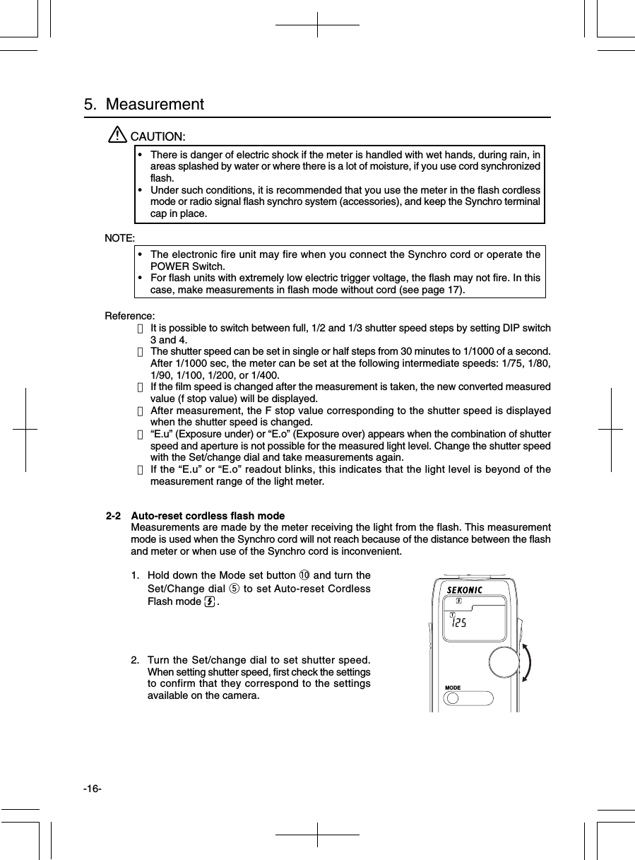 -16-2-2 Auto-reset cordless flash modeMeasurements are made by the meter receiving the light from the flash. This measurementmode is used when the Synchro cord will not reach because of the distance between the flashand meter or when use of the Synchro cord is inconvenient.1. Hold down the Mode set button !0 and turn theSet/Change dial t to set Auto-reset CordlessFlash mode  .2. Turn the Set/change dial to set shutter speed.When setting shutter speed, first check the settingsto confirm that they correspond to the settingsavailable on the camera.Reference:・It is possible to switch between full, 1/2 and 1/3 shutter speed steps by setting DIP switch3 and 4.・The shutter speed can be set in single or half steps from 30 minutes to 1/1000 of a second.After 1/1000 sec, the meter can be set at the following intermediate speeds: 1/75, 1/80,1/90, 1/100, 1/200, or 1/400.・If the film speed is changed after the measurement is taken, the new converted measuredvalue (f stop value) will be displayed.・After measurement, the F stop value corresponding to the shutter speed is displayedwhen the shutter speed is changed.・“E.u” (Exposure under) or “E.o” (Exposure over) appears when the combination of shutterspeed and aperture is not possible for the measured light level. Change the shutter speedwith the Set/change dial and take measurements again.・If the “E.u” or “E.o” readout blinks, this indicates that the light level is beyond of themeasurement range of the light meter.5.  MeasurementCAUTION:•There is danger of electric shock if the meter is handled with wet hands, during rain, inareas splashed by water or where there is a lot of moisture, if you use cord synchronizedflash.•Under such conditions, it is recommended that you use the meter in the flash cordlessmode or radio signal flash synchro system (accessories), and keep the Synchro terminalcap in place.NOTE:•The electronic fire unit may fire when you connect the Synchro cord or operate thePOWER Switch.•For flash units with extremely low electric trigger voltage, the flash may not fire. In thiscase, make measurements in flash mode without cord (see page 17).MODE