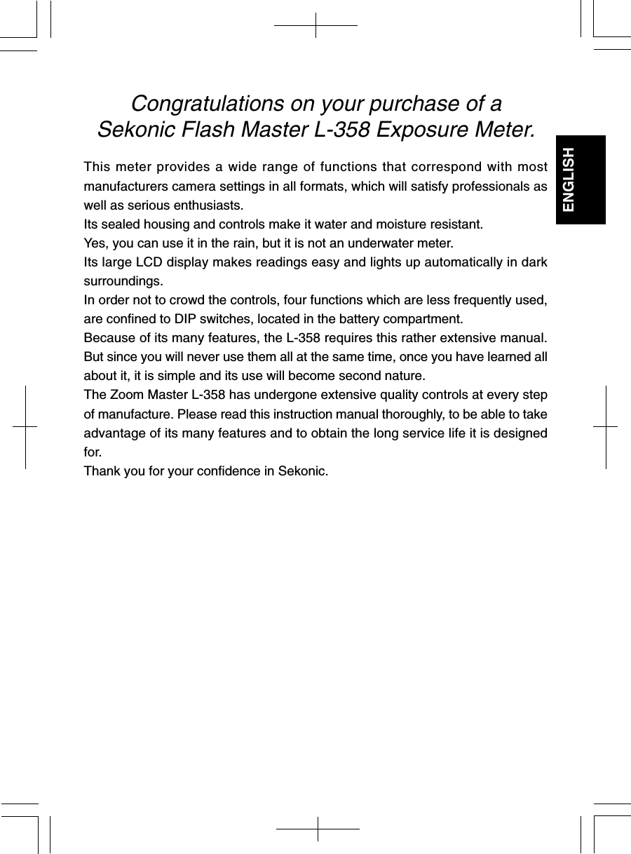 ENGLISHCongratulations on your purchase of aSekonic Flash Master L-358 Exposure Meter.This meter provides a wide range of functions that correspond with mostmanufacturers camera settings in all formats, which will satisfy professionals aswell as serious enthusiasts.Its sealed housing and controls make it water and moisture resistant.Yes, you can use it in the rain, but it is not an underwater meter.Its large LCD display makes readings easy and lights up automatically in darksurroundings.In order not to crowd the controls, four functions which are less frequently used,are confined to DIP switches, located in the battery compartment.Because of its many features, the L-358 requires this rather extensive manual.But since you will never use them all at the same time, once you have learned allabout it, it is simple and its use will become second nature.The Zoom Master L-358 has undergone extensive quality controls at every stepof manufacture. Please read this instruction manual thoroughly, to be able to takeadvantage of its many features and to obtain the long service life it is designedfor.Thank you for your confidence in Sekonic.