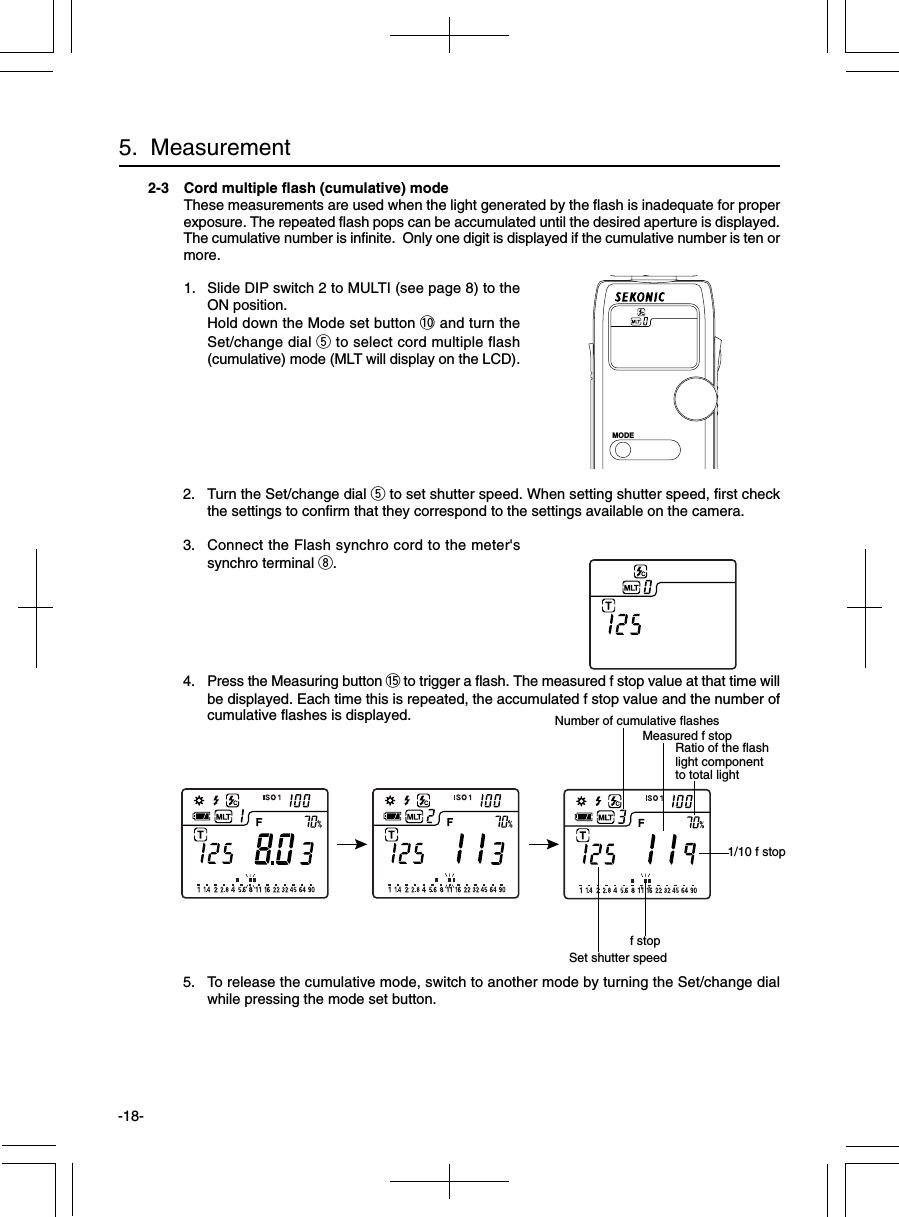 -18-2-3 Cord multiple flash (cumulative) modeThese measurements are used when the light generated by the flash is inadequate for properexposure. The repeated flash pops can be accumulated until the desired aperture is displayed.The cumulative number is infinite.  Only one digit is displayed if the cumulative number is ten ormore.1. Slide DIP switch 2 to MULTI (see page 8) to theON position.Hold down the Mode set button !0 and turn theSet/change dial t to select cord multiple flash(cumulative) mode (MLT will display on the LCD).2. Turn the Set/change dial t to set shutter speed. When setting shutter speed, first checkthe settings to confirm that they correspond to the settings available on the camera.3. Connect the Flash synchro cord to the meter&apos;ssynchro terminal i.4. Press the Measuring button !5 to trigger a flash. The measured f stop value at that time willbe displayed. Each time this is repeated, the accumulated f stop value and the number ofcumulative flashes is displayed.5. To release the cumulative mode, switch to another mode by turning the Set/change dialwhile pressing the mode set button.5.  Measurementf stopMeasured f stop1/10 f stopNumber of cumulative flashesSet shutter speedMODERatio of the flashlight componentto total light
