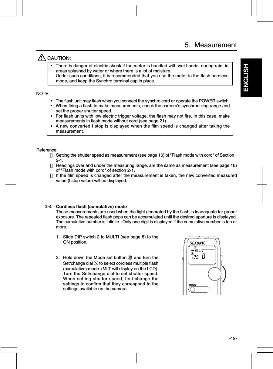 ENGLISH-19-2-4 Cordless flash (cumulative) modeThese measurements are used when the light generated by the flash is inadequate for properexposure. The repeated flash pops can be accumulated until the desired aperture is displayed.The cumulative number is infinite.  Only one digit is displayed if the cumulative number is ten ormore.1. Slide DIP switch 2 to MULTI (see page 8) to theON position.2. Hold down the Mode set button !0 and turn theSet/change dial t to select cordless multiple flash(cumulative) mode. (MLT will display on the LCD).Turn the Set/change dial to set shutter speed.When setting shutter speed, first change thesettings to confirm that they correspond to thesettings available on the camera.NOTE:•The flash unit may flash when you connect the synchro cord or operate the POWER switch.•When firing a flash to make measurements, check the camera&apos;s synchronizing range andset the proper shutter speed.•For flash units with low electric trigger voltage, the flash may not fire. In this case, makemeasurements in flash mode without cord (see page 21).•A new converted f stop is displayed when the film speed is changed after taking themeasurement.Reference:・Setting the shutter speed as measurement (see page 16) of &quot;Flash mode with cord&quot; of Section2-1.・Readings over and under the measuring range, are the same as measurement (see page 16)of &quot;Flash mode with cord&quot; of section 2-1.・If the film speed is changed after the measurement is taken, the new converted measuredvalue (f stop value) will be displayed.CAUTION:•There is danger of electric shock if the meter is handled with wet hands, during rain, inareas splashed by water or where there is a lot of moisture.Under such conditions, it is recommended that you use the meter in the flash cordlessmode, and keep the Synchro terminal cap in place.5.  MeasurementMODE