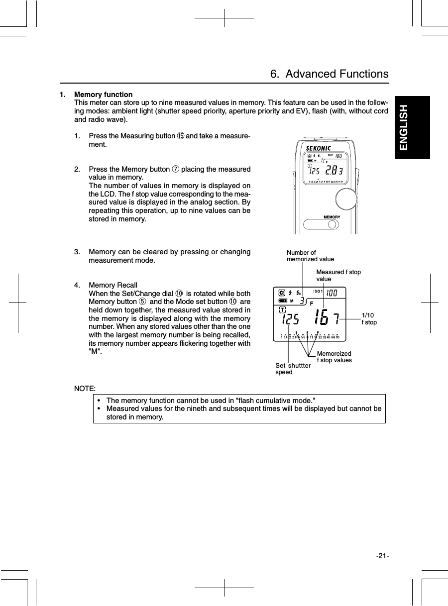 ENGLISH-21-6.  Advanced Functions1. Memory functionThis meter can store up to nine measured values in memory. This feature can be used in the follow-ing modes: ambient light (shutter speed priority, aperture priority and EV), flash (with, without cordand radio wave).1. Press the Measuring button !5 and take a measure-ment.2. Press the Memory button u placing the measuredvalue in memory.The number of values in memory is displayed onthe LCD. The f stop value corresponding to the mea-sured value is displayed in the analog section. Byrepeating this operation, up to nine values can bestored in memory.3. Memory can be cleared by pressing or changingmeasurement mode.4. Memory RecallWhen the Set/Change dial !0 is rotated while bothMemory button t and the Mode set button !0 areheld down together, the measured value stored inthe memory is displayed along with the memorynumber. When any stored values other than the onewith the largest memory number is being recalled,its memory number appears flickering together with&quot;M&quot;.NOTE:• The memory function cannot be used in &quot;flash cumulative mode.&quot;• Measured values for the nineth and subsequent times will be displayed but cannot bestored in memory.1/10f stopMeasured f stopvalueMemoreizedf stop valuesSet shuttterspeedNumber ofmemorized valueMEMORY