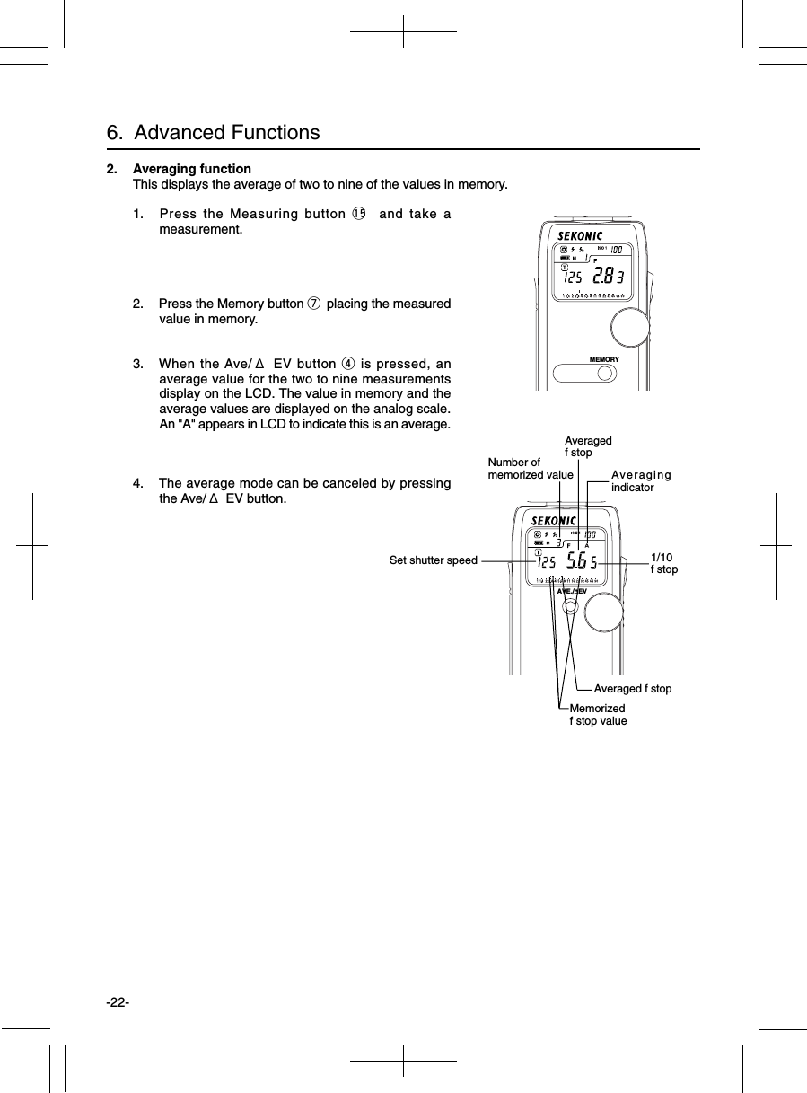 -22-2. Averaging functionThis displays the average of two to nine of the values in memory.1. Press the Measuring button !5  and take ameasurement.2. Press the Memory button u placing the measuredvalue in memory.3. When the Ave/ Δ EV button r is pressed, anaverage value for the two to nine measurementsdisplay on the LCD. The value in memory and theaverage values are displayed on the analog scale.An &quot;A&quot; appears in LCD to indicate this is an average.4. The average mode can be canceled by pressingthe Ave/ Δ EV button.6.  Advanced FunctionsMemorizedf stop valueSet shutter speed 1/10f stopAveraged f stopAveragedf stopNumber ofmemorized value AveragingindicatorMEMORYAVE./∆EV