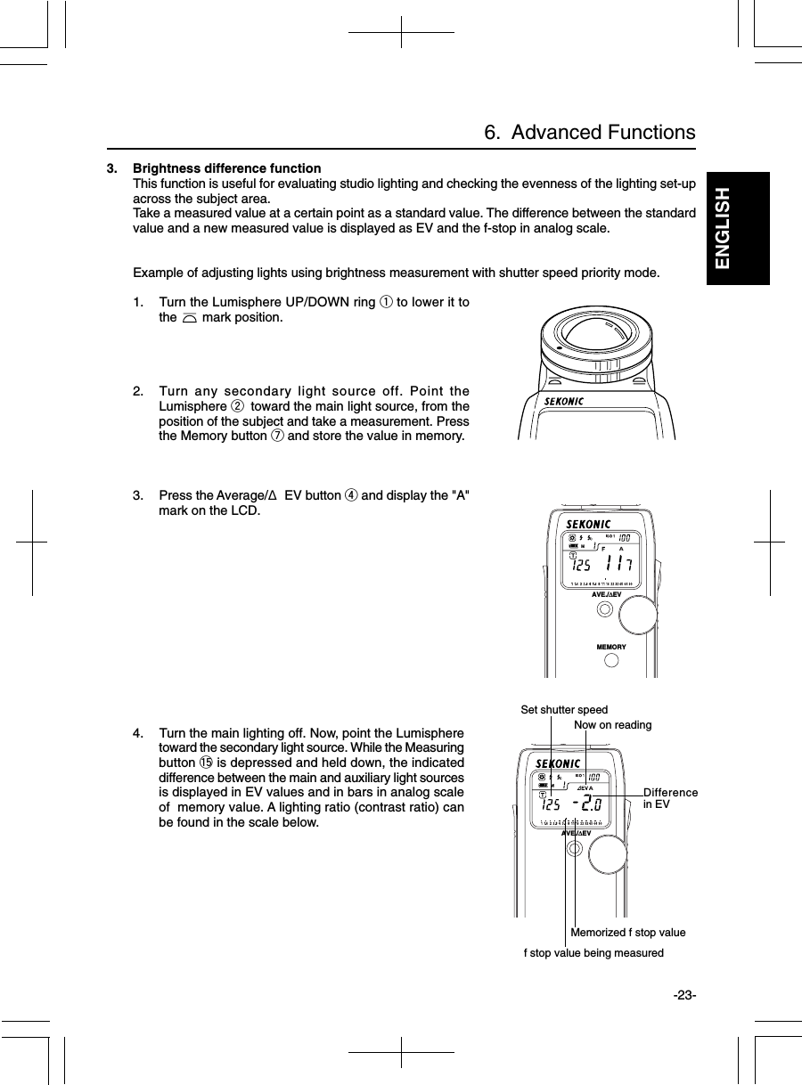 ENGLISH-23-3. Brightness difference functionThis function is useful for evaluating studio lighting and checking the evenness of the lighting set-upacross the subject area.Take a measured value at a certain point as a standard value. The difference between the standardvalue and a new measured value is displayed as EV and the f-stop in analog scale.Example of adjusting lights using brightness measurement with shutter speed priority mode.1. Turn the Lumisphere UP/DOWN ring q to lower it tothe       mark position.2. Turn any secondary light source off. Point theLumisphere w toward the main light source, from theposition of the subject and take a measurement. Pressthe Memory button u and store the value in memory.3. Press the Average/Δ EV button r and display the &quot;A&quot;mark on the LCD.4. Turn the main lighting off. Now, point the Lumispheretoward the secondary light source. While the Measuringbutton !5 is depressed and held down, the indicateddifference between the main and auxiliary light sourcesis displayed in EV values and in bars in analog scaleof  memory value. A lighting ratio (contrast ratio) canbe found in the scale below.6.  Advanced FunctionsMemorized f stop valueSet shutter speedDifferencein EVf stop value being measuredNow on readingAVE./∆EVMEMORYAVE./∆EV