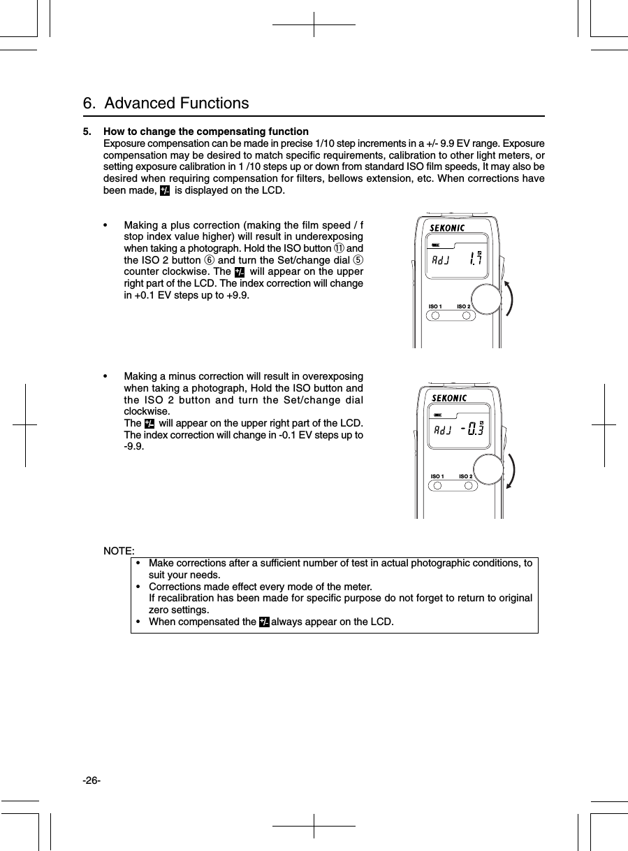 -26-6.  Advanced FunctionsNOTE:• Make corrections after a sufficient number of test in actual photographic conditions, tosuit your needs.• Corrections made effect every mode of the meter.If recalibration has been made for specific purpose do not forget to return to originalzero settings.• When compensated the  always appear on the LCD.5. How to change the compensating functionExposure compensation can be made in precise 1/10 step increments in a +/- 9.9 EV range. Exposurecompensation may be desired to match specific requirements, calibration to other light meters, orsetting exposure calibration in 1 /10 steps up or down from standard ISO film speeds, It may also bedesired when requiring compensation for filters, bellows extension, etc. When corrections havebeen made,   is displayed on the LCD.• Making a plus correction (making the film speed / fstop index value higher) will result in underexposingwhen taking a photograph. Hold the ISO button !1 andthe ISO 2 button y and turn the Set/change dial tcounter clockwise. The   will appear on the upperright part of the LCD. The index correction will changein +0.1 EV steps up to +9.9.• Making a minus correction will result in overexposingwhen taking a photograph, Hold the ISO button andthe ISO 2 button and turn the Set/change dialclockwise.The   will appear on the upper right part of the LCD.The index correction will change in -0.1 EV steps up to-9.9.ISO 1 ISO 2ISO 1 ISO 2