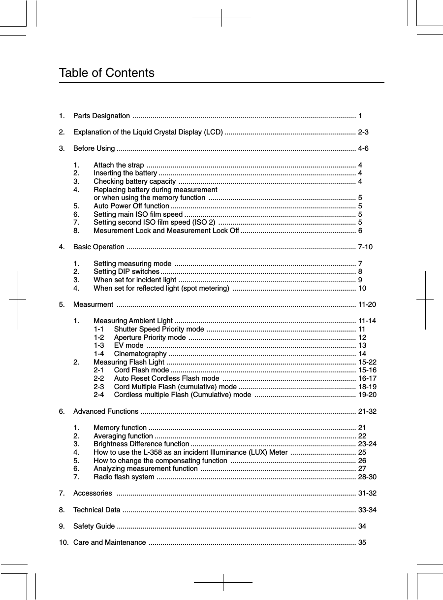 Table of Contents1. Parts Designation ................................................................................................................ 12. Explanation of the Liquid Crystal Display (LCD) .................................................................. 2-33. Before Using ........................................................................................................................ 4-61. Attach the strap ......................................................................................................... 42. Inserting the battery ................................................................................................... 43. Checking battery capacity ......................................................................................... 44. Replacing battery during measurementor when using the memory function .......................................................................... 55. Auto Power Off function............................................................................................. 56. Setting main ISO film speed ...................................................................................... 57. Setting second ISO film speed (ISO 2) ..................................................................... 58. Mesurement Lock and Measurement Lock Off .......................................................... 64. Basic Operation ................................................................................................................... 7-101. Setting measuring mode ........................................................................................... 72. Setting DIP switches .................................................................................................. 83. When set for incident light ......................................................................................... 94. When set for reflected light (spot metering) .............................................................. 105. Measurment ........................................................................................................................ 11-201. Measuring Ambient Light ........................................................................................... 11-141-1 Shutter Speed Priority mode ........................................................................... 111-2 Aperture Priority mode .................................................................................... 121-3 EV mode ......................................................................................................... 131-4 Cinematography .............................................................................................. 142. Measuring Flash Light ............................................................................................... 15-222-1 Cord Flash mode ............................................................................................. 15-162-2 Auto Reset Cordless Flash mode ................................................................... 16-172-3 Cord Multiple Flash (cumulative) mode ........................................................... 18-192-4 Cordless multiple Flash (Cumulative) mode ................................................... 19-206. Advanced Functions ............................................................................................................ 21-321. Memory function ........................................................................................................ 212. Averaging function ..................................................................................................... 223. Brightness Difference function................................................................................... 23-244. How to use the L-358 as an incident Illuminance (LUX) Meter ................................. 255. How to change the compensating function ............................................................... 266. Analyzing measurement function .............................................................................. 277. Radio flash system .................................................................................................... 28-307. Accessories ........................................................................................................................ 31-328. Technical Data ..................................................................................................................... 33-349. Safety Guide ........................................................................................................................ 3410. Care and Maintenance ........................................................................................................ 35