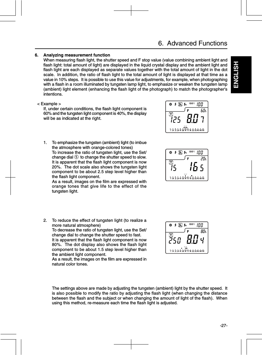 ENGLISH-27-6.  Advanced Functions6. Analyzing measurement functionWhen measuring flash light, the shutter speed and F stop value (value combining ambient light andflash light: total amount of light) are displayed in the liquid crystal display and the ambient light andflash light are each displayed as separate values together with the total amount of light in the dotscale.  In addition, the ratio of flash light to the total amount of light is displayed at that time as avalue in 10% steps.  It is possible to use this value for adjustments, for example, when photographingwith a flash in a room illuminated by tungsten lamp light, to emphasize or weaken the tungsten lamp(ambient) light element (enhancing the flash light of the photograph) to match the photographer&apos;sintentions.  &lt; Example &gt;If, under certain conditions, the flash light component is60% and the tungsten light component is 40%, the displaywill be as indicated at the right.1. To emphasize the tungsten (ambient) light (to imbuethe atmosphere with orange-colored tones)To increase the ratio of tungsten light, use the Set/change dial t to change the shutter speed to slow.It is apparent that the flash light component is now20%.  The dot scale also shows the tungsten lightcomponent to be about 2.5 step level higher thanthe flash light component.As a result, images on the film are expressed withorange tones that give life to the effect of thetungsten light.2. To reduce the effect of tungsten light (to realize amore natural atmosphere)To decrease the ratio of tungsten light, use the Set/change dial to change the shutter speed to fast.It is apparent that the flash light component is now80%.  The dot display also shows the flash lightcomponent to be about 1.5 step level higher thanthe ambient light component.As a result, the images on the film are expressed innatural color tones.The settings above are made by adjusting the tungsten (ambient) light by the shutter speed.  Itis also possible to modify the ratio by adjusting the flash light (when changing the distancebetween the flash and the subject or when changing the amount of light of the flash).  Whenusing this method, re-measure each time the flash light is adjusted.