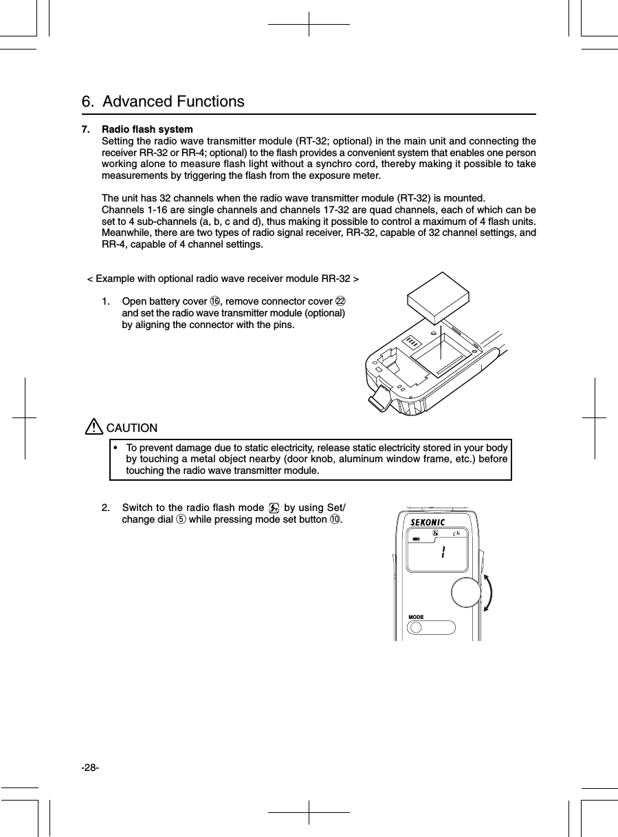 -28-7. Radio flash systemSetting the radio wave transmitter module (RT-32; optional) in the main unit and connecting thereceiver RR-32 or RR-4; optional) to the flash provides a convenient system that enables one personworking alone to measure flash light without a synchro cord, thereby making it possible to takemeasurements by triggering the flash from the exposure meter.The unit has 32 channels when the radio wave transmitter module (RT-32) is mounted.Channels 1-16 are single channels and channels 17-32 are quad channels, each of which can beset to 4 sub-channels (a, b, c and d), thus making it possible to control a maximum of 4 flash units.Meanwhile, there are two types of radio signal receiver, RR-32, capable of 32 channel settings, andRR-4, capable of 4 channel settings.  &lt; Example with optional radio wave receiver module RR-32 &gt;1. Open battery cover !6, remove connector cover @2and set the radio wave transmitter module (optional)by aligning the connector with the pins.2. Switch to the radio flash mode      by using Set/change dial t while pressing mode set button !0.CAUTION• To prevent damage due to static electricity, release static electricity stored in your bodyby touching a metal object nearby (door knob, aluminum window frame, etc.) beforetouching the radio wave transmitter module.6.  Advanced FunctionsMODE