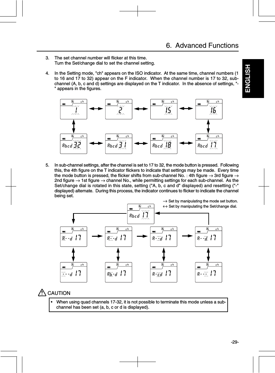 ENGLISH-29-CAUTION• When using quad channels 17-32, it is not possible to terminate this mode unless a sub-channel has been set (a, b, c or d is displayed).6.  Advanced Functions3. The set channel number will flicker at this time.Turn the Set/change dial to set the channel setting.4. In the Setting mode, &quot;ch&quot; appears on the ISO indicator.  At the same time, channel numbers (1to 16 and 17 to 32) appear on the F indicator.  When the channel number is 17 to 32, sub-channel (A, b, c and d) settings are displayed on the T indicator.  In the absence of settings, &quot;-&quot; appears in the figures.5. In sub-channel settings, after the channel is set to 17 to 32, the mode button is pressed.  Followingthis, the 4th figure on the T indicator flickers to indicate that settings may be made.  Every timethe mode button is pressed, the flicker shifts from sub-channel No. : 4th figure → 3rd figure →2nd figure → 1st figure → channel No., while permitting settings for each sub-channel.  As theSet/change dial is rotated in this state, setting (&quot;A, b, c and d&quot; displayed) and resetting (&quot;-&quot;displayed) alternate.  During this process, the indicator continues to flicker to indicate the channelbeing set.→ Set by manipulating the mode set button.↔ Set by manipulating the Set/change dial.