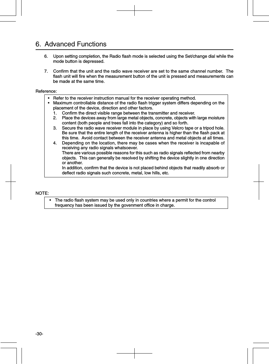 -30-6.  Advanced Functions6. Upon setting completion, the Radio flash mode is selected using the Set/change dial while themode button is depressed.7. Confirm that the unit and the radio wave receiver are set to the same channel number.  Theflash unit will fire when the measurement button of the unit is pressed and measurements canbe made at the same time.Reference:• Refer to the receiver instruction manual for the receiver operating method.• Maximum controllable distance of the radio flash trigger system differs depending on theplacement of the device, direction and other factors.1. Confirm the direct visible range between the transmitter and receiver.2. Place the devices away from large metal objects, concrete, objects with large moisturecontent (both people and trees fall into the category) and so forth.3. Secure the radio wave receiver module in place by using Velcro tape or a tripod hole.Be sure that the entire length of the receiver antenna is higher than the flash pack atthis time.  Avoid contact between the receiver antenna and metal objects at all times.4. Depending on the location, there may be cases when the receiver is incapable ofreceiving any radio signals whatsoever.There are various possible reasons for this such as radio signals reflected from nearbyobjects.  This can generally be resolved by shifting the device slightly in one directionor another.In addition, confirm that the device is not placed behind objects that readily absorb ordeflect radio signals such concrete, metal, low hills, etc.NOTE:• The radio flash system may be used only in countries where a permit for the controlfrequency has been issued by the govenment office in charge.