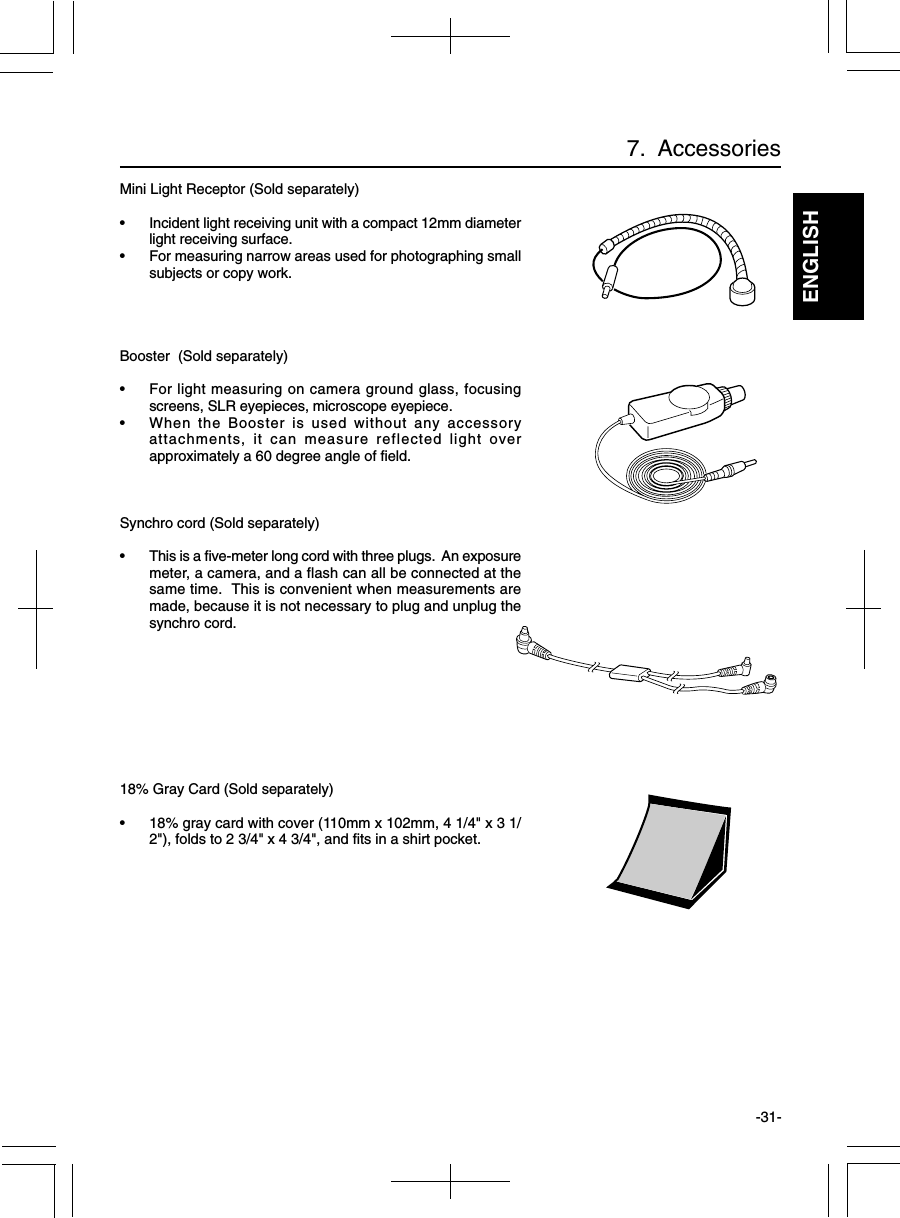 ENGLISH-31-Mini Light Receptor (Sold separately)• Incident light receiving unit with a compact 12mm diameterlight receiving surface.• For measuring narrow areas used for photographing smallsubjects or copy work.Booster  (Sold separately)• For light measuring on camera ground glass, focusingscreens, SLR eyepieces, microscope eyepiece.• When the Booster is used without any accessoryattachments, it can measure reflected light overapproximately a 60 degree angle of field.Synchro cord (Sold separately)• This is a five-meter long cord with three plugs.  An exposuremeter, a camera, and a flash can all be connected at thesame time.  This is convenient when measurements aremade, because it is not necessary to plug and unplug thesynchro cord.18% Gray Card (Sold separately)• 18% gray card with cover (110mm x 102mm, 4 1/4&quot; x 3 1/2&quot;), folds to 2 3/4&quot; x 4 3/4&quot;, and fits in a shirt pocket.7.  Accessories