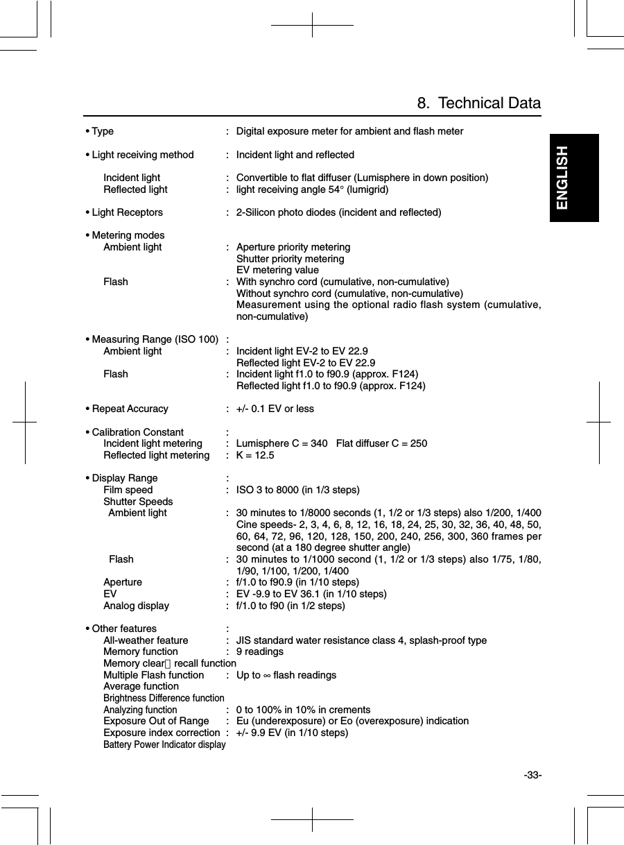 ENGLISH-33- • Type : Digital exposure meter for ambient and flash meter • Light receiving method : Incident light and reflectedIncident light : Convertible to flat diffuser (Lumisphere in down position)Reflected light : light receiving angle 54° (lumigrid) • Light Receptors : 2-Silicon photo diodes (incident and reflected) • Metering modesAmbient light : Aperture priority meteringShutter priority meteringEV metering valueFlash : With synchro cord (cumulative, non-cumulative)Without synchro cord (cumulative, non-cumulative)Measurement using the optional radio flash system (cumulative,non-cumulative) • Measuring Range (ISO 100) :Ambient light : Incident light EV-2 to EV 22.9Reflected light EV-2 to EV 22.9Flash : Incident light f1.0 to f90.9 (approx. F124)Reflected light f1.0 to f90.9 (approx. F124) • Repeat Accuracy : +/- 0.1 EV or less • Calibration Constant :Incident light metering : Lumisphere C = 340   Flat diffuser C = 250Reflected light metering : K = 12.5 • Display Range :Film speed : ISO 3 to 8000 (in 1/3 steps)Shutter Speeds  Ambient light : 30 minutes to 1/8000 seconds (1, 1/2 or 1/3 steps) also 1/200, 1/400Cine speeds- 2, 3, 4, 6, 8, 12, 16, 18, 24, 25, 30, 32, 36, 40, 48, 50,60, 64, 72, 96, 120, 128, 150, 200, 240, 256, 300, 360 frames persecond (at a 180 degree shutter angle)  Flash : 30 minutes to 1/1000 second (1, 1/2 or 1/3 steps) also 1/75, 1/80,1/90, 1/100, 1/200, 1/400Aperture : f/1.0 to f90.9 (in 1/10 steps)EV : EV -9.9 to EV 36.1 (in 1/10 steps)Analog display : f/1.0 to f90 (in 1/2 steps) • Other features :All-weather feature : JIS standard water resistance class 4, splash-proof typeMemory function : 9 readingsMemory clear・recall functionMultiple Flash function : Up to ∞ flash readingsAverage functionBrightness Difference functionAnalyzing function: 0 to 100% in 10% in crementsExposure Out of Range : Eu (underexposure) or Eo (overexposure) indicationExposure index correction : +/- 9.9 EV (in 1/10 steps)Battery Power Indicator display8.  Technical Data
