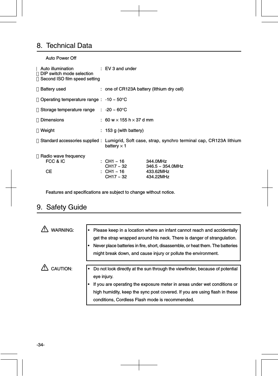 -34-WARNING: • Please keep in a location where an infant cannot reach and accidentallyget the strap wrapped around his neck. There is danger of strangulation.• Never place batteries in fire, short, disassemble, or heat them. The batteriesmight break down, and cause injury or pollute the environment.CAUTION: • Do not look directly at the sun through the viewfinder, because of potentialeye injury.• If you are operating the exposure meter in areas under wet conditions orhigh humidity, keep the sync post covered. If you are using flash in theseconditions, Cordless Flash mode is recommended.9.  Safety GuideAuto Power Off・Auto illumination : EV 3 and under・DIP switch mode selection・Second ISO film speed setting・Battery used : one of CR123A battery (lithium dry cell)・Operating temperature range : -10 ~ 50°C・Storage temperature range : -20 ~ 60°C・Dimensions : 60 w × 155 h × 37 d mm・Weight : 153 g (with battery)・Standard accessories supplied: Lumigrid, Soft case, strap, synchro terminal cap, CR123A lithiumbattery × 1・Radio wave frequencyFCC &amp; IC : CH1 ~ 16 344.0MHzCH17 ~ 32 346.5 ~ 354.0MHzCE : CH1 ~ 16 433.62MHzCH17 ~ 32 434.22MHzFeatures and specifications are subject to change without notice.8.  Technical Data
