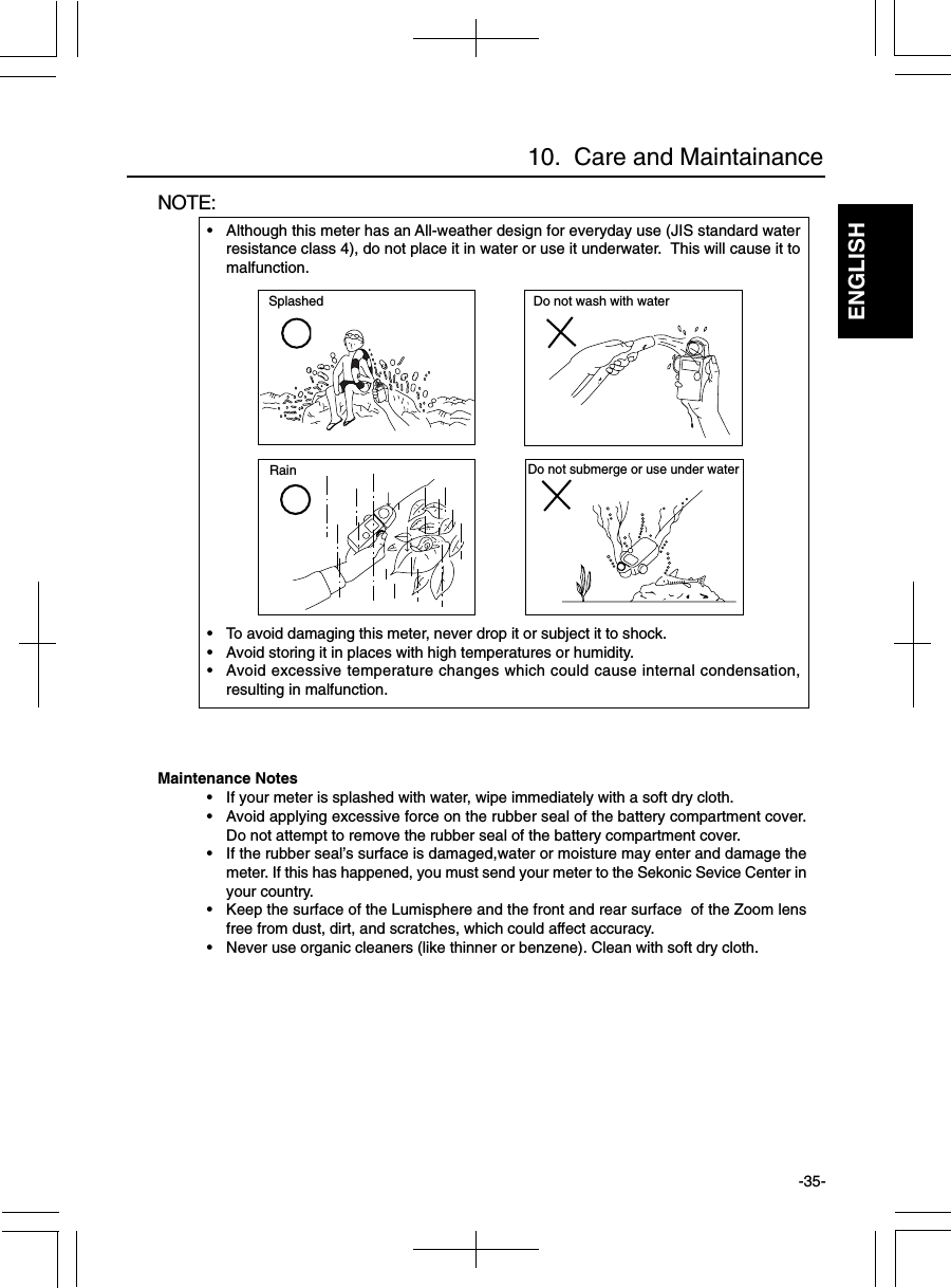 ENGLISH-35-NOTE:• Although this meter has an All-weather design for everyday use (JIS standard waterresistance class 4), do not place it in water or use it underwater.  This will cause it tomalfunction.• To avoid damaging this meter, never drop it or subject it to shock.• Avoid storing it in places with high temperatures or humidity.• Avoid excessive temperature changes which could cause internal condensation,resulting in malfunction.10.  Care and MaintainanceSplashedRainDo not wash with waterDo not submerge or use under waterMaintenance Notes• If your meter is splashed with water, wipe immediately with a soft dry cloth.• Avoid applying excessive force on the rubber seal of the battery compartment cover.Do not attempt to remove the rubber seal of the battery compartment cover.• If the rubber seal’s surface is damaged,water or moisture may enter and damage themeter. If this has happened, you must send your meter to the Sekonic Sevice Center inyour country.• Keep the surface of the Lumisphere and the front and rear surface  of the Zoom lensfree from dust, dirt, and scratches, which could affect accuracy.• Never use organic cleaners (like thinner or benzene). Clean with soft dry cloth.