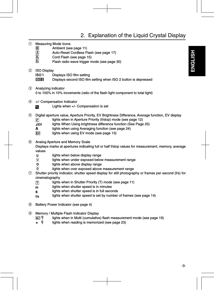 ENGLISHqMeasuring Mode IconsAmbient (see page 11)Auto-Reset Cordless Flash (see page 17)Cord Flash (see page 15)Flash radio wave trigger mode (see page 30)wISO DisplayDisplays ISO film settingDisplays second ISO film setting when ISO 2 button is depressedeAnalyzing indicator0 to 100% in 10% increments (ratio of the flash light component to total light)r+/- Compensation IndicatorLights when +/- Compensation is settDigital aperture value, Aperture Priority, EV Brightness Difference, Average function, EV displaylights when in Aperture Priority (f/stop) mode (see page 12)lights When Using brightness difference function (See Page 25)lights when using Averaging function (see page 24)lights when using EV mode (see page 13)yAnalog Aperture and Memory ScaleDisplays marks at apertures indicating full or half f/stop values for measurement, memory, averagevalues lights when below display rangelights when under exposed below measurement range lights when above display rangelights when over exposed above measurement rangeuShutter priority indicator, shutter speed display for still photography or frames per second (f/s) forcinematographylights when in Shutter Priority (T) mode (see page 11)lights when shutter speed is in minuteslights when shutter speed is in full secondslights when shutter speed is set by number of frames (see page 14)iBattery Power Indicator (see page 4)oMemory / Multiple Flash Indicator Displaylights when in Multi (cumulative) flash measurement mode (see page 19)lights when reading is memorized (see page 23)2.  Explanation of the Liquid Crystal Display-3-