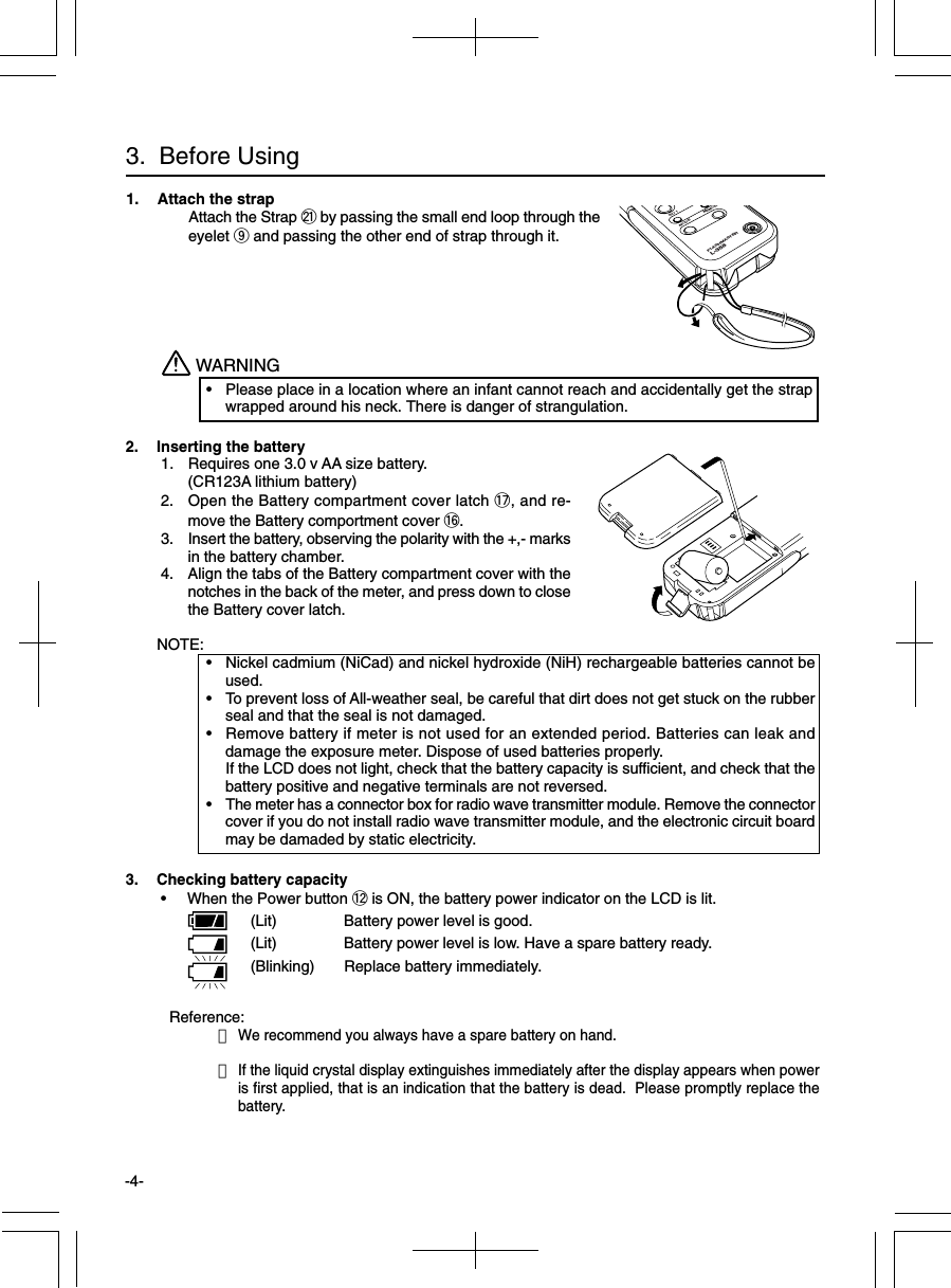 -4-Reference:・We recommend you always have a spare battery on hand.・If the liquid crystal display extinguishes immediately after the display appears when poweris first applied, that is an indication that the battery is dead.  Please promptly replace thebattery.3.  Before Using1. Attach the strapAttach the Strap @1 by passing the small end loop through theeyelet o and passing the other end of strap through it.2. Inserting the battery 1. Requires one 3.0 v AA size battery.(CR123A lithium battery) 2. Open the Battery compartment cover latch !7, and re-move the Battery comportment cover !6. 3. Insert the battery, observing the polarity with the +,- marksin the battery chamber. 4. Align the tabs of the Battery compartment cover with thenotches in the back of the meter, and press down to closethe Battery cover latch.NOTE:• Nickel cadmium (NiCad) and nickel hydroxide (NiH) rechargeable batteries cannot beused.• To prevent loss of All-weather seal, be careful that dirt does not get stuck on the rubberseal and that the seal is not damaged.• Remove battery if meter is not used for an extended period. Batteries can leak anddamage the exposure meter. Dispose of used batteries properly.If the LCD does not light, check that the battery capacity is sufficient, and check that thebattery positive and negative terminals are not reversed.• The meter has a connector box for radio wave transmitter module. Remove the connectorcover if you do not install radio wave transmitter module, and the electronic circuit boardmay be damaded by static electricity.WARNING• Please place in a location where an infant cannot reach and accidentally get the strapwrapped around his neck. There is danger of strangulation.3. Checking battery capacity • When the Power button !2 is ON, the battery power indicator on the LCD is lit.(Lit) Battery power level is good.(Lit) Battery power level is low. Have a spare battery ready.(Blinking) Replace battery immediately.PISO 1MODEMEMORYFLASHMASTERL-358