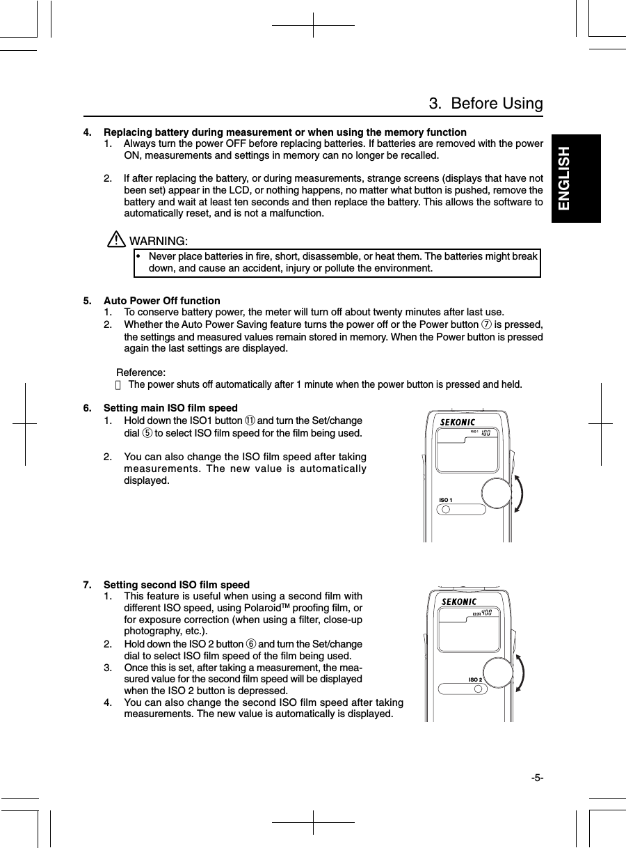 ENGLISH-5-3.  Before Using4. Replacing battery during measurement or when using the memory function1. Always turn the power OFF before replacing batteries. If batteries are removed with the powerON, measurements and settings in memory can no longer be recalled.2. If after replacing the battery, or during measurements, strange screens (displays that have notbeen set) appear in the LCD, or nothing happens, no matter what button is pushed, remove thebattery and wait at least ten seconds and then replace the battery. This allows the software toautomatically reset, and is not a malfunction.WARNING:•Never place batteries in fire, short, disassemble, or heat them. The batteries might breakdown, and cause an accident, injury or pollute the environment.5. Auto Power Off function1. To conserve battery power, the meter will turn off about twenty minutes after last use.2. Whether the Auto Power Saving feature turns the power off or the Power button u is pressed,the settings and measured values remain stored in memory. When the Power button is pressedagain the last settings are displayed.Reference:・The power shuts off automatically after 1 minute when the power button is pressed and held.6. Setting main ISO film speed1. Hold down the ISO1 button !1 and turn the Set/changedial t to select ISO film speed for the film being used.2. You can also change the ISO film speed after takingmeasurements. The new value is automaticallydisplayed.7. Setting second ISO film speed1. This feature is useful when using a second film withdifferent ISO speed, using PolaroidTM proofing film, orfor exposure correction (when using a filter, close-upphotography, etc.).2. Hold down the ISO 2 button y and turn the Set/changedial to select ISO film speed of the film being used.3. Once this is set, after taking a measurement, the mea-sured value for the second film speed will be displayedwhen the ISO 2 button is depressed.4. You can also change the second ISO film speed after takingmeasurements. The new value is automatically is displayed.ISO 1ISO 2