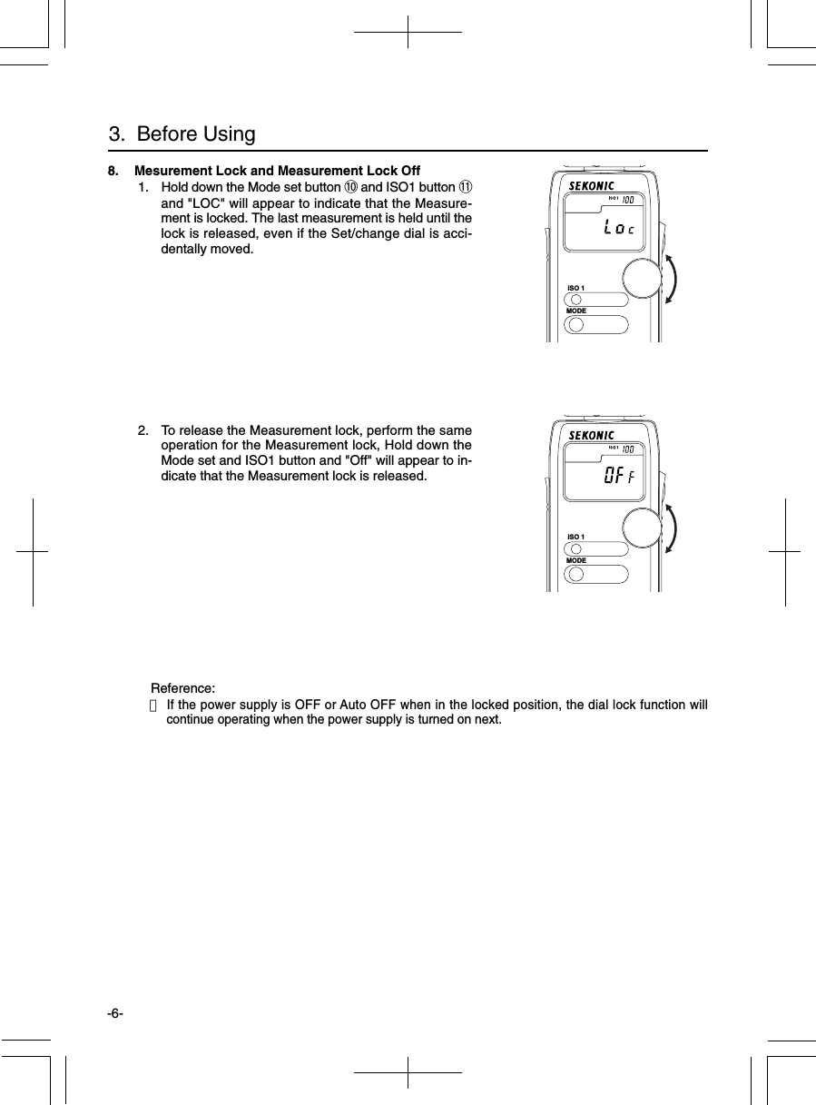 -6-8. Mesurement Lock and Measurement Lock Off 1. Hold down the Mode set button !0 and ISO1 button !1and &quot;LOC&quot; will appear to indicate that the Measure-ment is locked. The last measurement is held until thelock is released, even if the Set/change dial is acci-dentally moved. 2. To release the Measurement lock, perform the sameoperation for the Measurement lock, Hold down theMode set and ISO1 button and &quot;Off&quot; will appear to in-dicate that the Measurement lock is released.Reference:・If the power supply is OFF or Auto OFF when in the locked position, the dial lock function willcontinue operating when the power supply is turned on next.3.  Before UsingISO 1MODEISO 1MODE