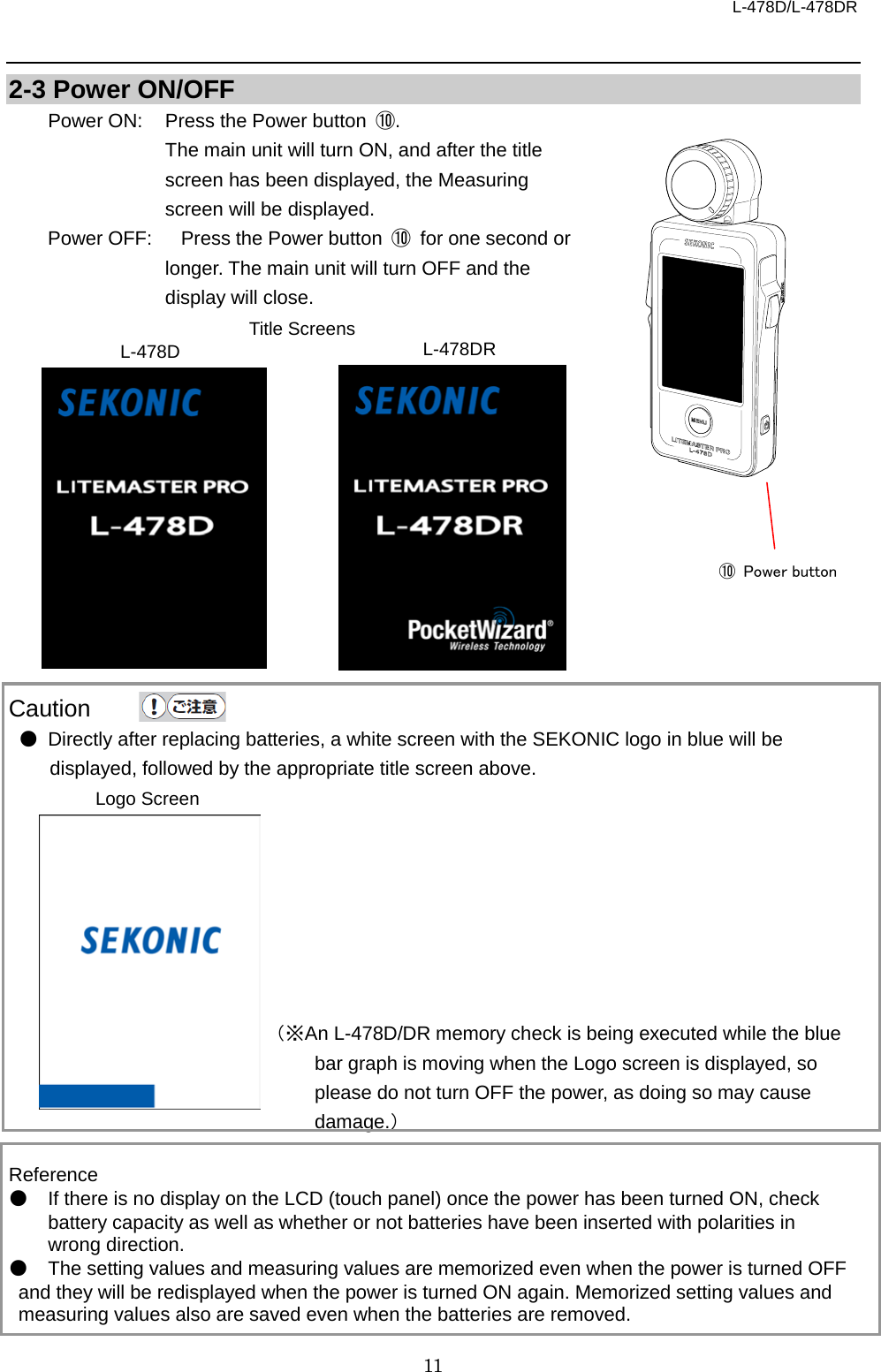 L-478D/L-478DR 11  2-3 Power ON/OFF Power ON:  Press the Power button  ⑩. The main unit will turn ON, and after the title screen has been displayed, the Measuring screen will be displayed. Power OFF:   Press the Power button  ⑩ for one second or longer. The main unit will turn OFF and the display will close.                Caution ● Directly after replacing batteries, a white screen with the SEKONIC logo in blue will be displayed, followed by the appropriate title screen above.                                  （※An L-478D/DR memory check is being executed while the blue bar graph is moving when the Logo screen is displayed, so please do not turn OFF the power, as doing so may cause damage.）  Reference ● If there is no display on the LCD (touch panel) once the power has been turned ON, check battery capacity as well as whether or not batteries have been inserted with polarities in wrong direction.   ● The setting values and measuring values are memorized even when the power is turned OFF and they will be redisplayed when the power is turned ON again. Memorized setting values and measuring values also are saved even when the batteries are removed.      Title Screens L-478D L-478DR Logo Screen   ⑩  Power button    