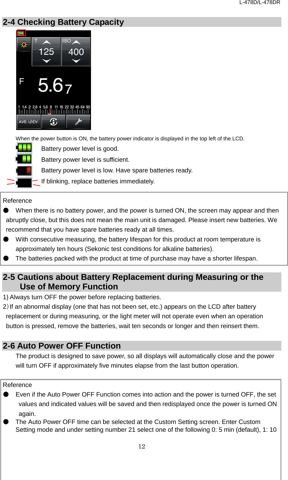 L-478D/L-478DR 12  2-4 Checking Battery Capacity            When the power button is ON, the battery power indicator is displayed in the top left of the LCD. Battery power level is good. Battery power level is sufficient. Battery power level is low. Have spare batteries ready. If blinking, replace batteries immediately.  Reference ● When there is no battery power, and the power is turned ON, the screen may appear and then abruptly close, but this does not mean the main unit is damaged. Please insert new batteries. We recommend that you have spare batteries ready at all times.   ● With consecutive measuring, the battery lifespan for this product at room temperature is approximately ten hours (Sekonic test conditions for alkaline batteries).   ● The batteries packed with the product at time of purchase may have a shorter lifespan.    2-5 Cautions about Battery Replacement during Measuring or the Use of Memory Function 1) Always turn OFF the power before replacing batteries.   2）If an abnormal display (one that has not been set, etc.) appears on the LCD after battery replacement or during measuring, or the light meter will not operate even when an operation button is pressed, remove the batteries, wait ten seconds or longer and then reinsert them.    2-6 Auto Power OFF Function The product is designed to save power, so all displays will automatically close and the power will turn OFF if approximately five minutes elapse from the last button operation.    Reference ● Even if the Auto Power OFF Function comes into action and the power is turned OFF, the set values and indicated values will be saved and then redisplayed once the power is turned ON again.   ● The Auto Power OFF time can be selected at the Custom Setting screen. Enter Custom Setting mode and under setting number 21 select one of the following 0: 5 min (default), 1: 10 