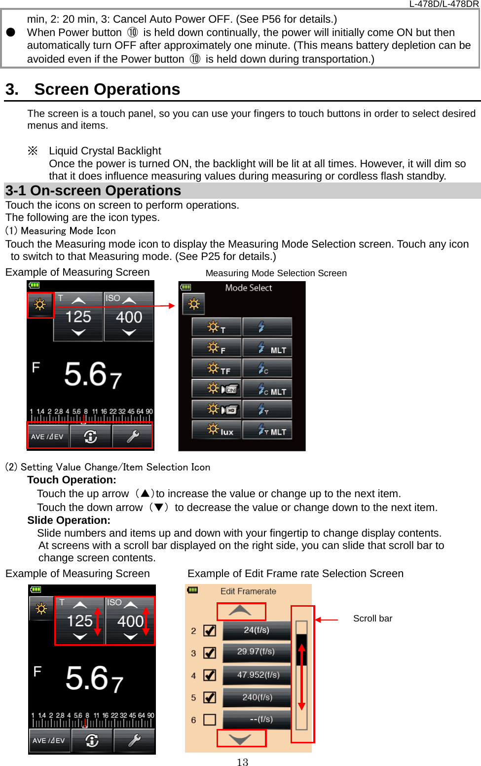 L-478D/L-478DR 13 min, 2: 20 min, 3: Cancel Auto Power OFF. (See P56 for details.)   ● When Power button  ⑩ is held down continually, the power will initially come ON but then automatically turn OFF after approximately one minute. (This means battery depletion can be avoided even if the Power button  ⑩ is held down during transportation.)    3.  Screen Operations The screen is a touch panel, so you can use your fingers to touch buttons in order to select desired menus and items.    ※ Liquid Crystal Backlight  Once the power is turned ON, the backlight will be lit at all times. However, it will dim so that it does influence measuring values during measuring or cordless flash standby.     3-1 On-screen Operations Touch the icons on screen to perform operations.   The following are the icon types.   (1) Measuring Mode Icon Touch the Measuring mode icon to display the Measuring Mode Selection screen. Touch any icon to switch to that Measuring mode. (See P25 for details.) Example of Measuring Screen            (2) Setting Value Change/Item Selection Icon   Touch Operation: Touch the up arrow  （▲）to increase the value or change up to the next item.   Touch the down arrow  （▼） to decrease the value or change down to the next item.   Slide Operation: Slide numbers and items up and down with your fingertip to change display contents.     At screens with a scroll bar displayed on the right side, you can slide that scroll bar to change screen contents.   Example of Measuring Screen       Example of Edit Frame rate Selection Screen             Measuring Mode Selection Screen Scroll bar 