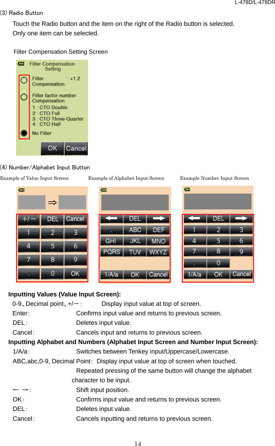 L-478D/L-478DR 14 (3) Radio Button Touch the Radio button and the item on the right of the Radio button is selected. Only one item can be selected.                (4) Number/Alphabet Input Button   Example of Value Input Screen      Example of Alphabet Input Screen     Example Number Input Screen                  Inputting Values (Value Input Screen): 0-9、Decimal point、+/－： Display input value at top of screen.   Enter：    Confirms input value and returns to previous screen.   DEL：    Deletes input value.   Cancel：    Cancels input and returns to previous screen.   Inputting Alphabet and Numbers (Alphabet Input Screen and Number Input Screen): 1/A/a：     Switches between Tenkey input/Uppercase/Lowercase.   ABC,abc,0-9, Decimal Point： Display input value at top of screen when touched.      Repeated pressing of the same button will change the alphabet character to be input.   ← →：     Shift input position.   OK：     Confirms input value and returns to previous screen.   DEL：     Deletes input value.   Cancel：       Cancels inputting and returns to previous screen.    Filter Compensation Setting Screen 