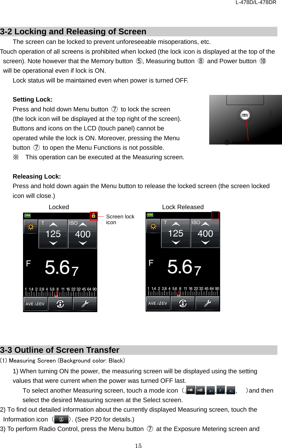 L-478D/L-478DR 15   3-2 Locking and Releasing of Screen The screen can be locked to prevent unforeseeable misoperations, etc. Touch operation of all screens is prohibited when locked (the lock icon is displayed at the top of the screen). Note however that the Memory button  ⑤, Measuring button  ⑧ and Power button  ⑩ will be operational even if lock is ON.   Lock status will be maintained even when power is turned OFF.    Setting Lock: Press and hold down Menu button  ⑦ to lock the screen (the lock icon will be displayed at the top right of the screen). Buttons and icons on the LCD (touch panel) cannot be operated while the lock is ON. Moreover, pressing the Menu button  ⑦ to open the Menu Functions is not possible.   ※ This operation can be executed at the Measuring screen.    Releasing Lock: Press and hold down again the Menu button to release the locked screen (the screen locked icon will close.)                  3-3 Outline of Screen Transfer (1) Measuring Screen (Background color: Black)   1) When turning ON the power, the measuring screen will be displayed using the setting values that were current when the power was turned OFF last.   To select another Measuring screen, touch a mode icon （,     ,   ,  ,  ,  ）and then select the desired Measuring screen at the Select screen.   2) To find out detailed information about the currently displayed Measuring screen, touch the Information icon  （）. (See P20 for details.)   3) To perform Radio Control, press the Menu button  ⑦ at the Exposure Metering screen and ⑦ Menu button Screen lock icon Lock Released Locked 