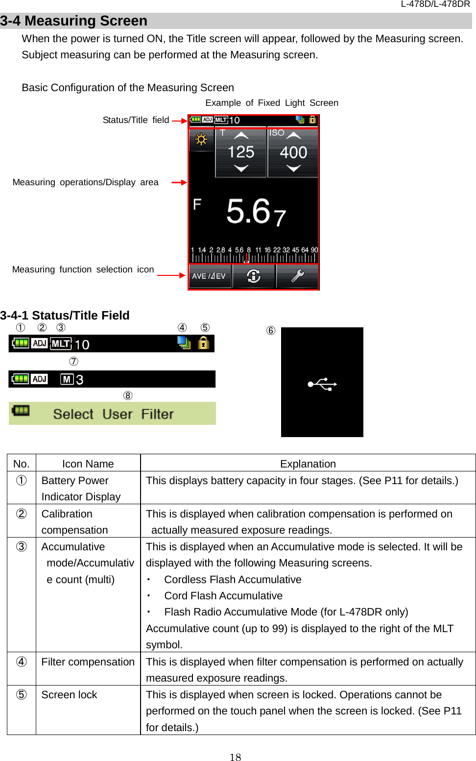 L-478D/L-478DR 18 3-4 Measuring Screen When the power is turned ON, the Title screen will appear, followed by the Measuring screen. Subject measuring can be performed at the Measuring screen.    Basic Configuration of the Measuring Screen              3-4-1 Status/Title Field         No. Icon Name Explanation ① Battery Power Indicator Display This displays battery capacity in four stages. (See P11 for details.)   ② Calibration compensation This is displayed when calibration compensation is performed on actually measured exposure readings.   ③ Accumulative mode/Accumulative count (multi) This is displayed when an Accumulative mode is selected. It will be displayed with the following Measuring screens. ・ Cordless Flash Accumulative   ・ Cord Flash Accumulative ・ Flash Radio Accumulative Mode (for L-478DR only) Accumulative count (up to 99) is displayed to the right of the MLT symbol.   ④ Filter compensation This is displayed when filter compensation is performed on actually measured exposure readings. ⑤ Screen lock This is displayed when screen is locked. Operations cannot be performed on the touch panel when the screen is locked. (See P11 for details.) Status/Title field Measuring function selection icon Measuring operations/Display area ① ② ③ ④ ⑤ ⑥ ⑦ ⑧ Example of Fixed Light Screen 