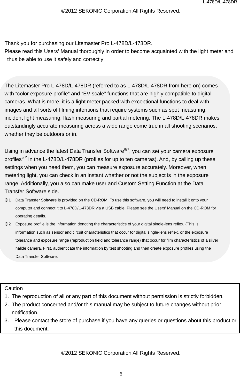 L-478D/L-478DR 2 ©2012 SEKONIC Corporation All Rights Reserved.    Thank you for purchasing our Litemaster Pro L-478D/L-478DR.   Please read this Users’ Manual thoroughly in order to become acquainted with the light meter and thus be able to use it safely and correctly.   The Litemaster Pro L-478D/L-478DR (referred to as L-478D/L-478DR from here on) comes with “color exposure profile” and “EV scale” functions that are highly compatible to digital cameras. What is more, it is a light meter packed with exceptional functions to deal with images and all sorts of filming intentions that require systems such as spot measuring, incident light measuring, flash measuring and partial metering. The L-478D/L-478DR makes outstandingly accurate measuring across a wide range come true in all shooting scenarios, whether they be outdoors or in.    Using in advance the latest Data Transfer Software※1, you can set your camera exposure profiles※2 in the L-478D/L-478DR (profiles for up to ten cameras). And, by calling up these settings when you need them, you can measure exposure accurately. Moreover, when metering light, you can check in an instant whether or not the subject is in the exposure range. Additionally, you also can make user and Custom Setting Function at the Data Transfer Software side.   ※1  Data Transfer Software is provided on the CD-ROM. To use this software, you will need to install it onto your computer and connect it to L-478D/L-478DR via a USB cable. Please see the Users’ Manual on the CD-ROM for operating details.   ※2  Exposure profile is the information denoting the characteristics of your digital single-lens reflex. (This is information such as sensor and circuit characteristics that occur for digital single-lens reflex, or the exposure tolerance and exposure range (reproduction field and tolerance range) that occur for film characteristics of a silver halide camera. First, authenticate the information by test shooting and then create exposure profiles using the Data Transfer Software.      Caution 1. The reproduction of all or any part of this document without permission is strictly forbidden.   2. The product concerned and/or this manual may be subject to future changes without prior notification.   3. Please contact the store of purchase if you have any queries or questions about this product or this document.     ©2012 SEKONIC Corporation All Rights Reserved.  