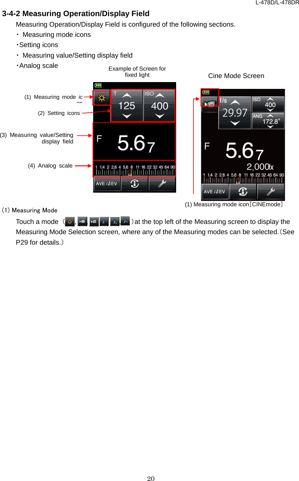 L-478D/L-478DR 20 3-4-2 Measuring Operation/Display Field   Measuring Operation/Display Field is configured of the following sections.   ・ Measuring mode icons ・Setting icons   ・ Measuring value/Setting display field ・Analog scale  Cine Mode Screen             (1) Measuring Mode Touch a mode  （,    ,     ,   ,,   ）at the top left of the Measuring screen to display the Measuring Mode Selection screen, where any of the Measuring modes can be selected.（See P29 for details.）  (4) Analog scale (3)  Measuring value/Setting display field (2) Setting icons (1) Measuring mode icon Example of Screen for fixed light (1) Measuring mode icon［CINEmode］ 