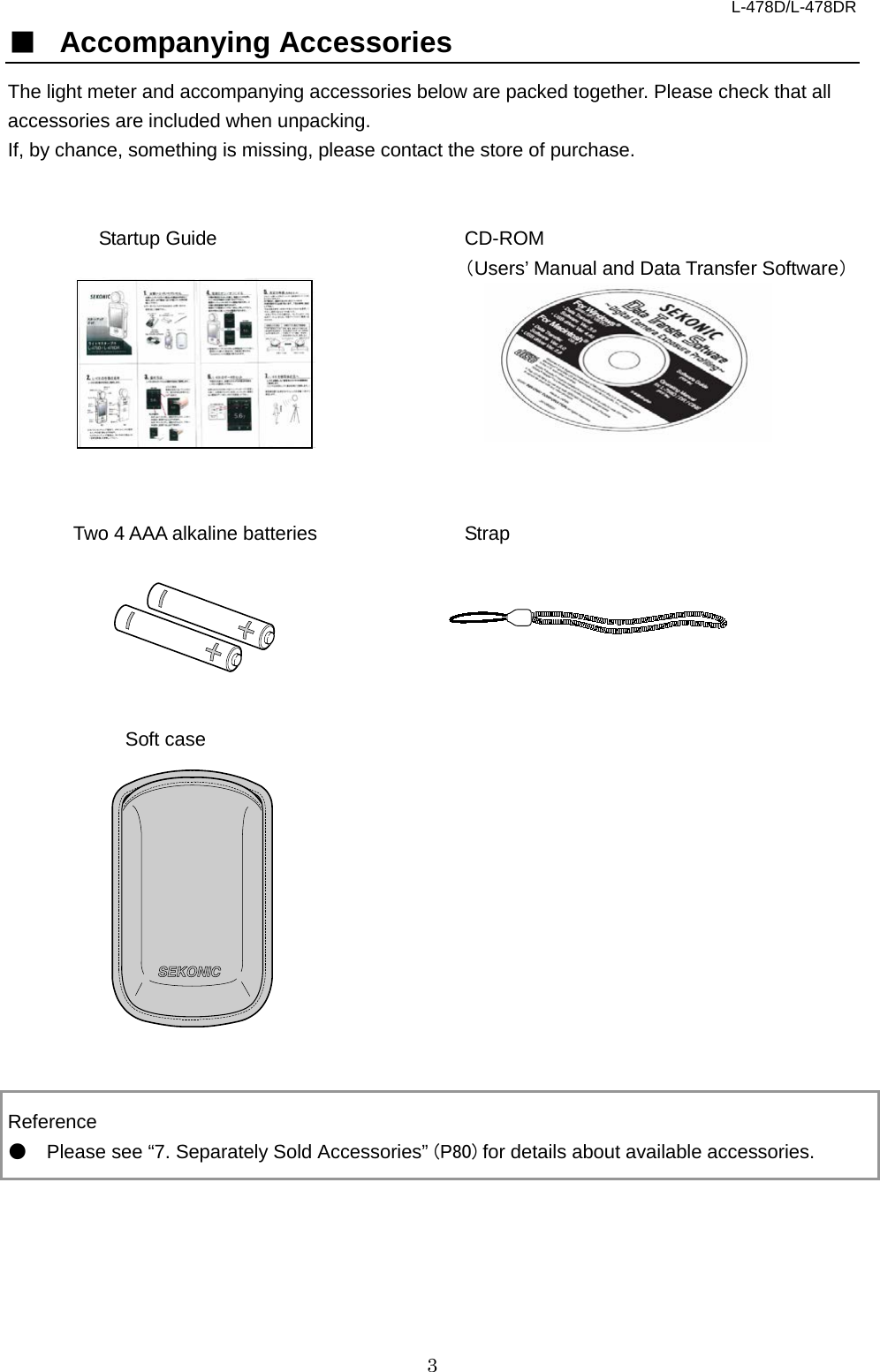 L-478D/L-478DR 3 ■ Accompanying Accessories The light meter and accompanying accessories below are packed together. Please check that all accessories are included when unpacking.   If, by chance, something is missing, please contact the store of purchase.     Startup Guide CD-ROM  （Users’ Manual and Data Transfer Software）         Two 4 AAA alkaline batteries Strap       Soft case             Reference ● Please see “7. Separately Sold Accessories” (P80) for details about available accessories.            