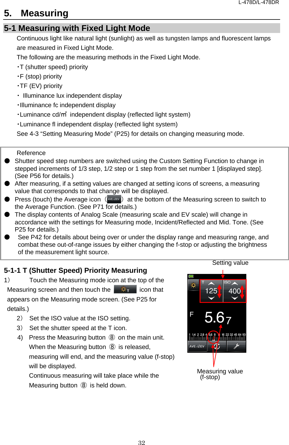 L-478D/L-478DR 32 5.  Measuring 5-1 Measuring with Fixed Light Mode Continuous light like natural light (sunlight) as well as tungsten lamps and fluorescent lamps are measured in Fixed Light Mode.   The following are the measuring methods in the Fixed Light Mode.   ・T (shutter speed) priority   ・F (stop) priority   ・TF (EV) priority   ・ Illuminance lux independent display   ・Illuminance fc independent display   ・Luminance cd/㎡ independent display (reflected light system)   ・Luminance fl independent display (reflected light system)   See 4-3 “Setting Measuring Mode” (P25) for details on changing measuring mode.    Reference ● Shutter speed step numbers are switched using the Custom Setting Function to change in stepped increments of 1/3 step, 1/2 step or 1 step from the set number 1 [displayed step]. (See P56 for details.)   ● After measuring, if a setting values are changed at setting icons of screens, a measuring value that corresponds to that change will be displayed.   ● Press (touch) the Average icon  （） at the bottom of the Measuring screen to switch to the Average Function. (See P71 for details.)   ● The display contents of Analog Scale (measuring scale and EV scale) will change in accordance with the settings for Measuring mode, Incident/Reflected and Mid. Tone. (See P25 for details.)   ● See P42 for details about being over or under the display range and measuring range, and combat these out-of-range issues by either changing the f-stop or adjusting the brightness of the measurement light source.    5-1-1 T (Shutter Speed) Priority Measuring 1） Touch the Measuring mode icon at the top of the Measuring screen and then touch the   icon that appears on the Measuring mode screen. (See P25 for details.) 2） Set the ISO value at the ISO setting.   3） Set the shutter speed at the T icon.   4)  Press the Measuring button  ⑧ on the main unit.   When the Measuring button  ⑧ is released, measuring will end, and the measuring value (f-stop) will be displayed.   Continuous measuring will take place while the Measuring button  ⑧ is held down.   Setting value Measuring value  (f-stop) 