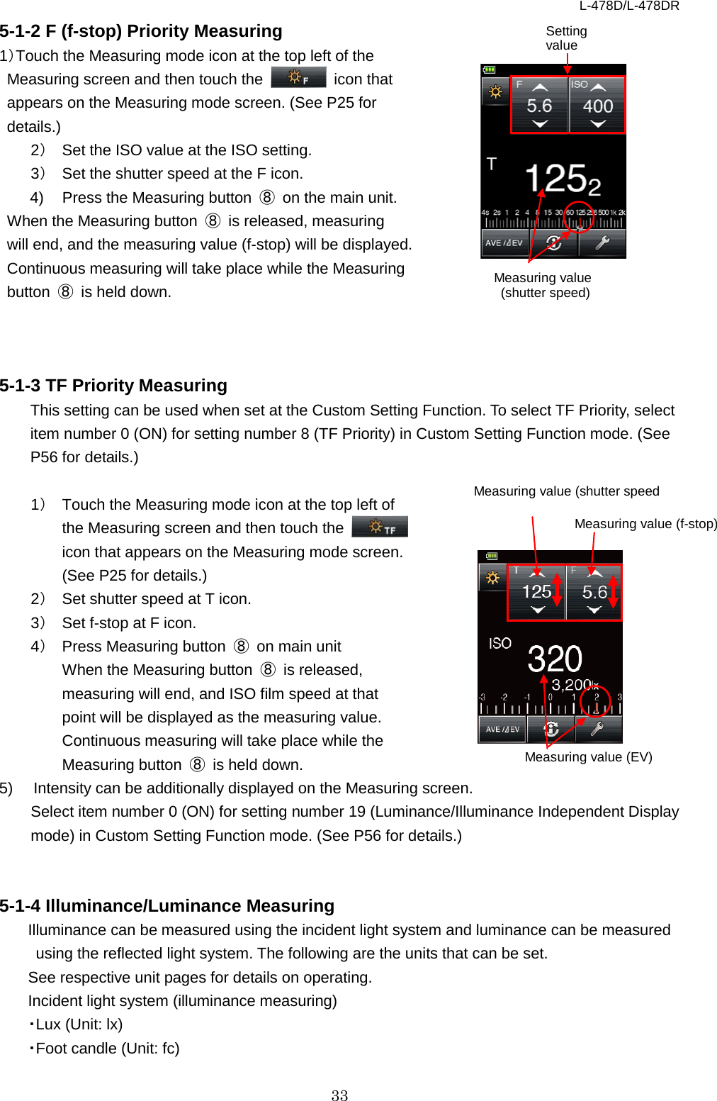 L-478D/L-478DR 33 5-1-2 F (f-stop) Priority Measuring   1）Touch the Measuring mode icon at the top left of the Measuring screen and then touch the   icon that appears on the Measuring mode screen. (See P25 for details.) 2） Set the ISO value at the ISO setting.   3） Set the shutter speed at the F icon.       4)  Press the Measuring button  ⑧ on the main unit.   When the Measuring button  ⑧ is released, measuring will end, and the measuring value (f-stop) will be displayed.   Continuous measuring will take place while the Measuring button  ⑧ is held down.    5-1-3 TF Priority Measuring   This setting can be used when set at the Custom Setting Function. To select TF Priority, select item number 0 (ON) for setting number 8 (TF Priority) in Custom Setting Function mode. (See P56 for details.)  1） Touch the Measuring mode icon at the top left of the Measuring screen and then touch the   icon that appears on the Measuring mode screen. (See P25 for details.) 2） Set shutter speed at T icon.   3） Set f-stop at F icon.   4） Press Measuring button  ⑧ on main unit When the Measuring button  ⑧ is released, measuring will end, and ISO film speed at that point will be displayed as the measuring value.   Continuous measuring will take place while the Measuring button  ⑧ is held down. 5)  Intensity can be additionally displayed on the Measuring screen.    Select item number 0 (ON) for setting number 19 (Luminance/Illuminance Independent Display mode) in Custom Setting Function mode. (See P56 for details.)   5-1-4 Illuminance/Luminance Measuring Illuminance can be measured using the incident light system and luminance can be measured using the reflected light system. The following are the units that can be set. See respective unit pages for details on operating.   Incident light system (illuminance measuring)   ・Lux (Unit: lx)   ・Foot candle (Unit: fc) Setting value Measuring value  (shutter speed) Measuring value (shutter speed Measuring value (EV) Measuring value (f-stop) 