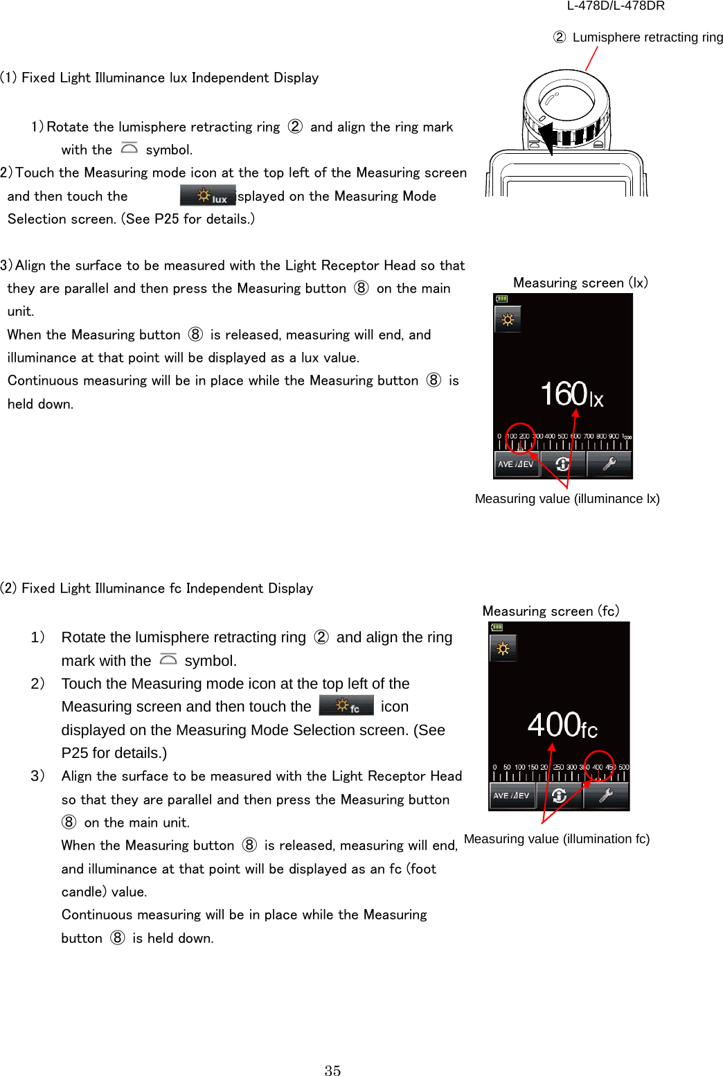L-478D/L-478DR 35 ② Lumisphere retracting ring   (1) Fixed Light Illuminance lux Independent Display  1） Rotate the lumisphere retracting ring ② and align the ring mark with the   symbol.   2）Touch the Measuring mode icon at the top left of the Measuring screen and then touch the         icon displayed on the Measuring Mode Selection screen. (See P25 for details.)    3）Align the surface to be measured with the Light Receptor Head so that they are parallel and then press the Measuring button  ⑧ on the main unit.   When the Measuring button  ⑧ is released, measuring will end, and illuminance at that point will be displayed as a lux value.   Continuous measuring will be in place while the Measuring button  ⑧ is held down.          (2) Fixed Light Illuminance fc Independent Display  1） Rotate the lumisphere retracting ring  ② and align the ring mark with the   symbol.   2） Touch the Measuring mode icon at the top left of the Measuring screen and then touch the  icon displayed on the Measuring Mode Selection screen. (See P25 for details.)   3） Align the surface to be measured with the Light Receptor Head so that they are parallel and then press the Measuring button ⑧ on the main unit.   When the Measuring button  ⑧ is released, measuring will end, and illuminance at that point will be displayed as an fc (foot candle) value.   Continuous measuring will be in place while the Measuring button  ⑧ is held down.  Measuring screen (lx) Measuring value (illuminance lx) Measuring value (illumination fc) Measuring screen (fc) 