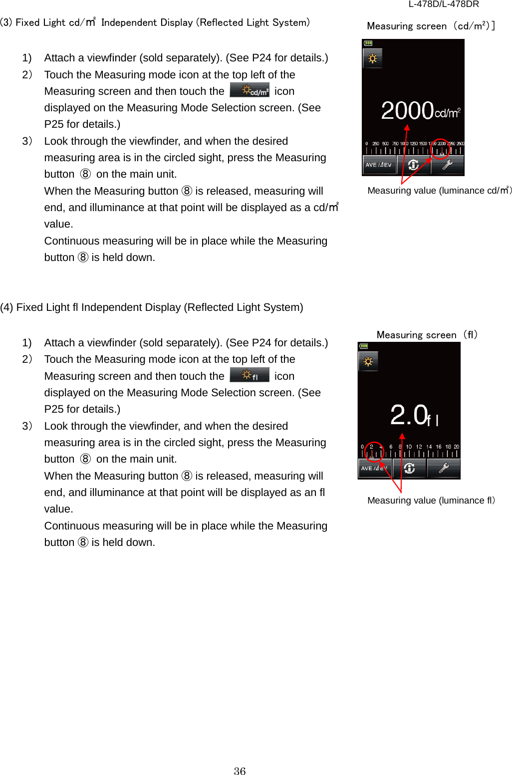 L-478D/L-478DR 36 (3) Fixed Light cd/㎡ Independent Display (Reflected Light System)  1) Attach a viewfinder (sold separately). (See P24 for details.) 2） Touch the Measuring mode icon at the top left of the Measuring screen and then touch the   icon displayed on the Measuring Mode Selection screen. (See P25 for details.) 3） Look through the viewfinder, and when the desired measuring area is in the circled sight, press the Measuring button  ⑧ on the main unit.   When the Measuring button ⑧ is released, measuring will end, and illuminance at that point will be displayed as a cd/㎡ value. Continuous measuring will be in place while the Measuring button ⑧ is held down.   (4) Fixed Light fl Independent Display (Reflected Light System)    1) Attach a viewfinder (sold separately). (See P24 for details.) 2） Touch the Measuring mode icon at the top left of the Measuring screen and then touch the   icon displayed on the Measuring Mode Selection screen. (See P25 for details.) 3） Look through the viewfinder, and when the desired measuring area is in the circled sight, press the Measuring button  ⑧ on the main unit. When the Measuring button ⑧ is released, measuring will end, and illuminance at that point will be displayed as an fl value. Continuous measuring will be in place while the Measuring button ⑧ is held down.    Measuring value (luminance cd/㎡） Measuring screen  （cd/m2）］ Measuring value (luminance fl） Measuring screen  （ｆｌ） 