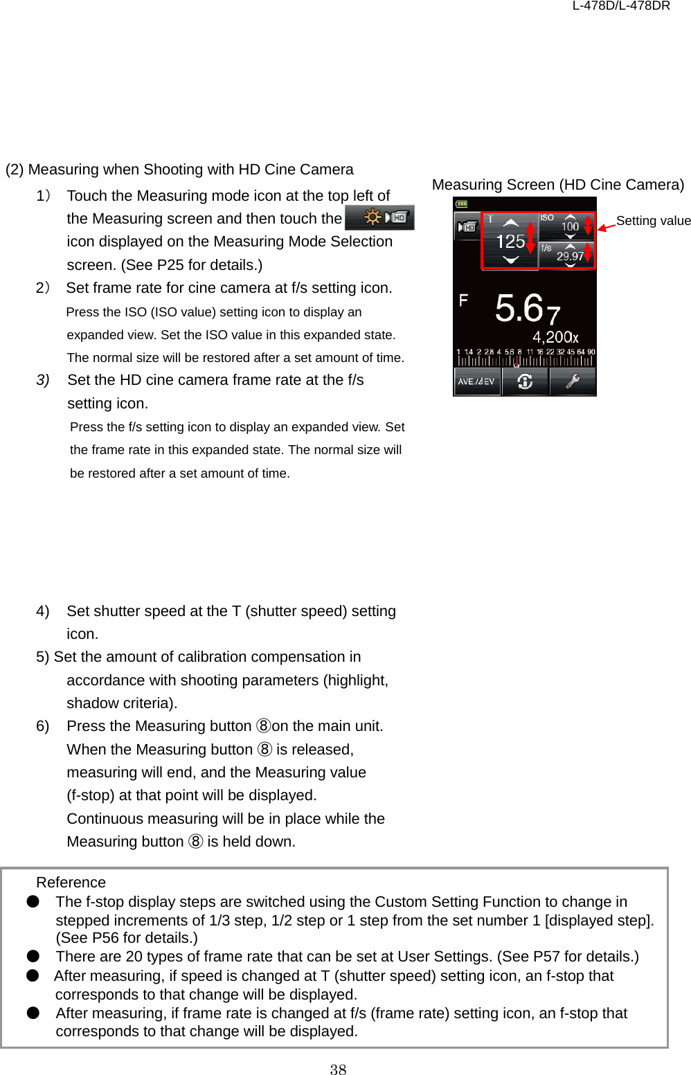 L-478D/L-478DR 38       (2) Measuring when Shooting with HD Cine Camera   1） Touch the Measuring mode icon at the top left of the Measuring screen and then touch the           icon displayed on the Measuring Mode Selection screen. (See P25 for details.) 2） Set frame rate for cine camera at f/s setting icon. Press the ISO (ISO value) setting icon to display an expanded view. Set the ISO value in this expanded state. The normal size will be restored after a set amount of time. 3) Set the HD cine camera frame rate at the f/s setting icon.   Press the f/s setting icon to display an expanded view. Set the frame rate in this expanded state. The normal size will    be restored after a set amount of time.      4) Set shutter speed at the T (shutter speed) setting icon.   5) Set the amount of calibration compensation in accordance with shooting parameters (highlight, shadow criteria).   6) Press the Measuring button ⑧ on the main unit.   When the Measuring button ⑧ is released, measuring will end, and the Measuring value (f-stop) at that point will be displayed. Continuous measuring will be in place while the Measuring button ⑧ is held down.  Reference ● The f-stop display steps are switched using the Custom Setting Function to change in stepped increments of 1/3 step, 1/2 step or 1 step from the set number 1 [displayed step]. (See P56 for details.) ● There are 20 types of frame rate that can be set at User Settings. (See P57 for details.) ● After measuring, if speed is changed at T (shutter speed) setting icon, an f-stop that corresponds to that change will be displayed. ● After measuring, if frame rate is changed at f/s (frame rate) setting icon, an f-stop that corresponds to that change will be displayed. Setting value Measuring Screen (HD Cine Camera) 