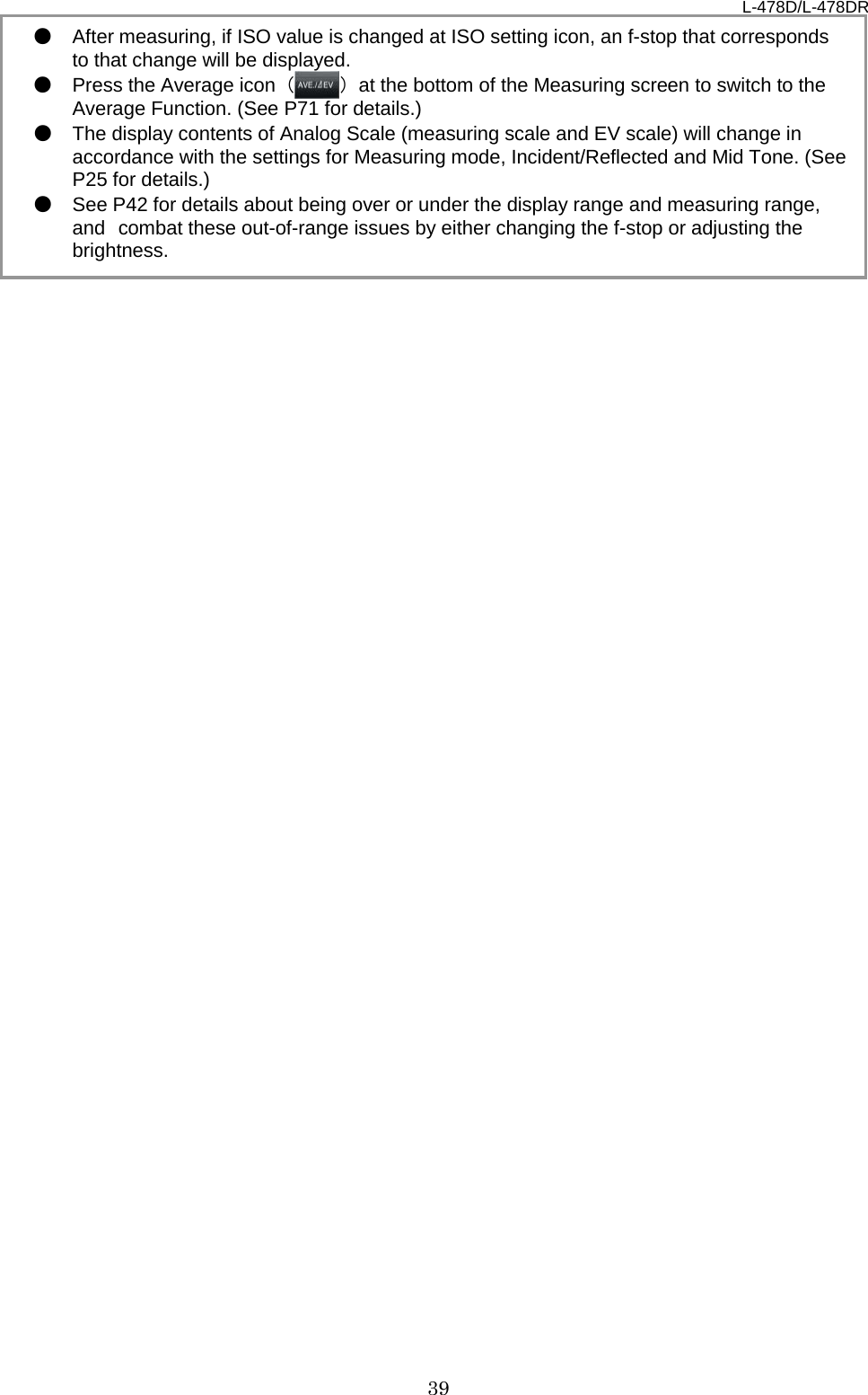 L-478D/L-478DR 39 ● After measuring, if ISO value is changed at ISO setting icon, an f-stop that corresponds to that change will be displayed. ● Press the Average icon  （） at the bottom of the Measuring screen to switch to the Average Function. (See P71 for details.) ● The display contents of Analog Scale (measuring scale and EV scale) will change in accordance with the settings for Measuring mode, Incident/Reflected and Mid Tone. (See P25 for details.) ● See P42 for details about being over or under the display range and measuring range, and combat these out-of-range issues by either changing the f-stop or adjusting the brightness.   