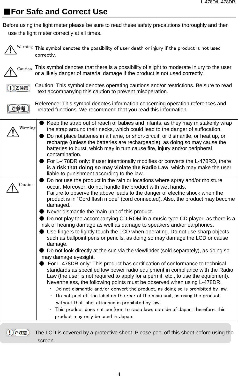L-478D/L-478DR 4 ■For Safe and Correct Use Before using the light meter please be sure to read these safety precautions thoroughly and then use the light meter correctly at all times.    This symbol denotes the possibility of user death or injury if the product is not used correctly.    This symbol denotes that there is a possibility of slight to moderate injury to the user or a likely danger of material damage if the product is not used correctly.    Caution: This symbol denotes operating cautions and/or restrictions. Be sure to read text accompanying this caution to prevent misoperation.      Reference: This symbol denotes information concerning operation references and related functions. We recommend that you read this information.        ● Keep the strap out of reach of babies and infants, as they may mistakenly wrap the strap around their necks, which could lead to the danger of suffocation.   ● Do not place batteries in a flame, or short-circuit, or dismantle, or heat up, or recharge (unless the batteries are rechargeable), as doing so may cause the batteries to burst, which may in turn cause fire, injury and/or peripheral contamination.   ● For L-478DR only: If user intentionally modifies or converts the L-478RD, there is a risk that doing so may violate the Radio Law, which may make the user liable to punishment according to the law.        ● Do not use the product in the rain or locations where spray and/or moisture occur. Moreover, do not handle the product with wet hands.   Failure to observe the above leads to the danger of electric shock when the product is in “Cord flash mode” (cord connected). Also, the product may become damaged.   ● Never dismantle the main unit of this product.   ● Do not play the accompanying CD-ROM in a music-type CD player, as there is a risk of hearing damage as well as damage to speakers and/or earphones.   ● Use fingers to lightly touch the LCD when operating. Do not use sharp objects such as ballpoint pens or pencils, as doing so may damage the LCD or cause damage.   ● Do not look directly at the sun via the viewfinder (sold separately), as doing so may damage eyesight.   ● For L-478DR only: This product has certification of conformance to technical standards as specified low power radio equipment in compliance with the Radio Law (the user is not required to apply for a permit, etc., to use the equipment). Nevertheless, the following points must be observed when using L-478DR.     ･ Do not dismantle and/or convert the product, as doing so is prohibited by law.    ･ Do not peel off the label on the rear of the main unit, as using the product without that label attached is prohibited by law.   ･ This product does not conform to radio laws outside of Japan; therefore, this product may only be used in Japan.    The LCD is covered by a protective sheet. Please peel off this sheet before using the screen.     Warning Caution   Warning Caution 