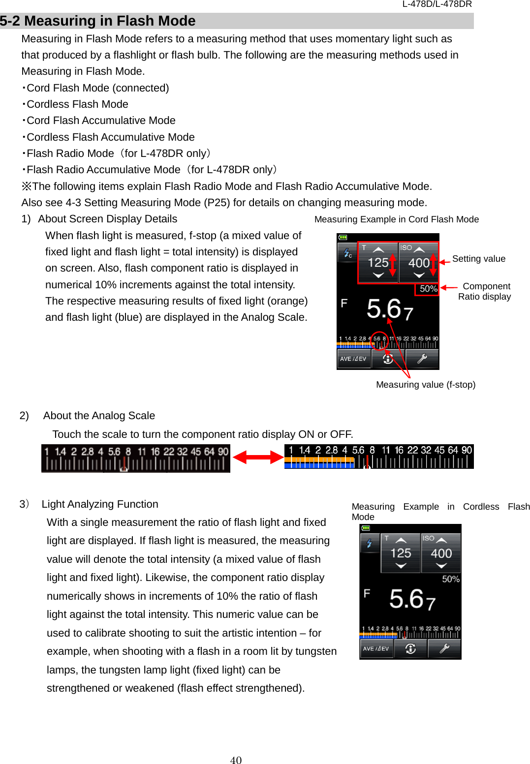 L-478D/L-478DR 40 5-2 Measuring in Flash Mode Measuring in Flash Mode refers to a measuring method that uses momentary light such as that produced by a flashlight or flash bulb. The following are the measuring methods used in Measuring in Flash Mode.   ・Cord Flash Mode (connected)   ・Cordless Flash Mode   ・Cord Flash Accumulative Mode   ・Cordless Flash Accumulative Mode ・Flash Radio Mode  （for L-478DR only） ・Flash Radio Accumulative Mode  （for L-478DR only） ※The following items explain Flash Radio Mode and Flash Radio Accumulative Mode.   Also see 4-3 Setting Measuring Mode (P25) for details on changing measuring mode. 1) About Screen Display Details  When flash light is measured, f-stop (a mixed value of fixed light and flash light = total intensity) is displayed on screen. Also, flash component ratio is displayed in numerical 10% increments against the total intensity. The respective measuring results of fixed light (orange) and flash light (blue) are displayed in the Analog Scale.        2)  About the Analog Scale Touch the scale to turn the component ratio display ON or OFF.      3） Light Analyzing Function   With a single measurement the ratio of flash light and fixed light are displayed. If flash light is measured, the measuring value will denote the total intensity (a mixed value of flash light and fixed light). Likewise, the component ratio display numerically shows in increments of 10% the ratio of flash light against the total intensity. This numeric value can be used to calibrate shooting to suit the artistic intention – for example, when shooting with a flash in a room lit by tungsten lamps, the tungsten lamp light (fixed light) can be strengthened or weakened (flash effect strengthened).   Measuring Example in Cord Flash Mode Measuring value (f-stop)  Component Ratio display Setting value Measuring Example in Cordless Flash Mode 