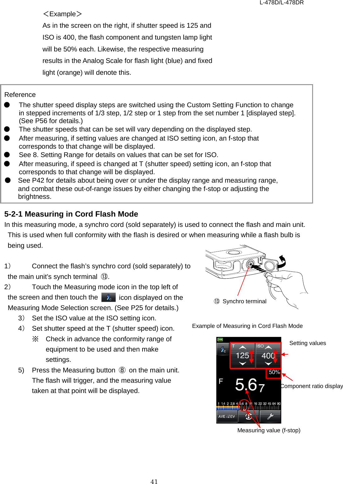 L-478D/L-478DR 41 ⑬ Synchro terminal ＜Example＞ As in the screen on the right, if shutter speed is 125 and ISO is 400, the flash component and tungsten lamp light will be 50% each. Likewise, the respective measuring results in the Analog Scale for flash light (blue) and fixed light (orange) will denote this.    Reference ● The shutter speed display steps are switched using the Custom Setting Function to change in stepped increments of 1/3 step, 1/2 step or 1 step from the set number 1 [displayed step]. (See P56 for details.) ● The shutter speeds that can be set will vary depending on the displayed step. ● After measuring, if setting values are changed at ISO setting icon, an f-stop that corresponds to that change will be displayed. ● See 8. Setting Range for details on values that can be set for ISO.   ● After measuring, if speed is changed at T (shutter speed) setting icon, an f-stop that corresponds to that change will be displayed. ● See P42 for details about being over or under the display range and measuring range, and combat these out-of-range issues by either changing the f-stop or adjusting the brightness.  5-2-1 Measuring in Cord Flash Mode In this measuring mode, a synchro cord (sold separately) is used to connect the flash and main unit. This is used when full conformity with the flash is desired or when measuring while a flash bulb is being used.    1） Connect the flash’s synchro cord (sold separately) to the main unit’s synch terminal  ⑬.   2） Touch the Measuring mode icon in the top left of the screen and then touch the   icon displayed on the Measuring Mode Selection screen. (See P25 for details.)   3） Set the ISO value at the ISO setting icon.   4） Set shutter speed at the T (shutter speed) icon.   ※ Check in advance the conformity range of equipment to be used and then make settings.   5)  Press the Measuring button  ⑧ on the main unit. The flash will trigger, and the measuring value taken at that point will be displayed.          Setting values Measuring value (f-stop) Example of Measuring in Cord Flash Mode Component ratio display 